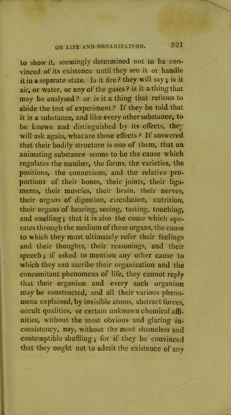 to show it, seemingly determined not to be con- vinced of its existence until they see it or handle it in a separate state. Is it fire ? they will say j is it air, or water, or any of the gases? is it a thing that may be analysed ? or is it a thing that refuses to abide the test of experiment ? If they be told that it is a substance, and like every other substance, to be known and distinguished by its effects, they will ask again, what are those effects ? If answered that their bodily structure is one of them, that an animating substance seems to be the cause which regulates the number, the forms, the varieties, the positions, the connexions, and the relative pro- portions of their bones, their joints, their liga- ments, their muscles, their brain, their nerves, their organs of digestion, circulation, nutrition, their organs of hearing, seeing, tasting, touching, and smelling; that it is also the cause which ope- rates through the medium of these organs, the cause to which they must ultimately refer their feelings and their thoughts, their reasonings, and their speech; if asked to mention any other cause to which they can ascribe their organization and the concomitant phenomena of life, they cannot reply that their organism and every such organism may be constructed, and all their various pheno- mena explained, by invisible atoms, abstract forces, occult qualities, or certain unknown chemical affi- nities, without the most obvious and glaring in- consistency, nay, without the most shameless and contemptible shuffling; for if they be convinced that they ought not to admit the existence of any