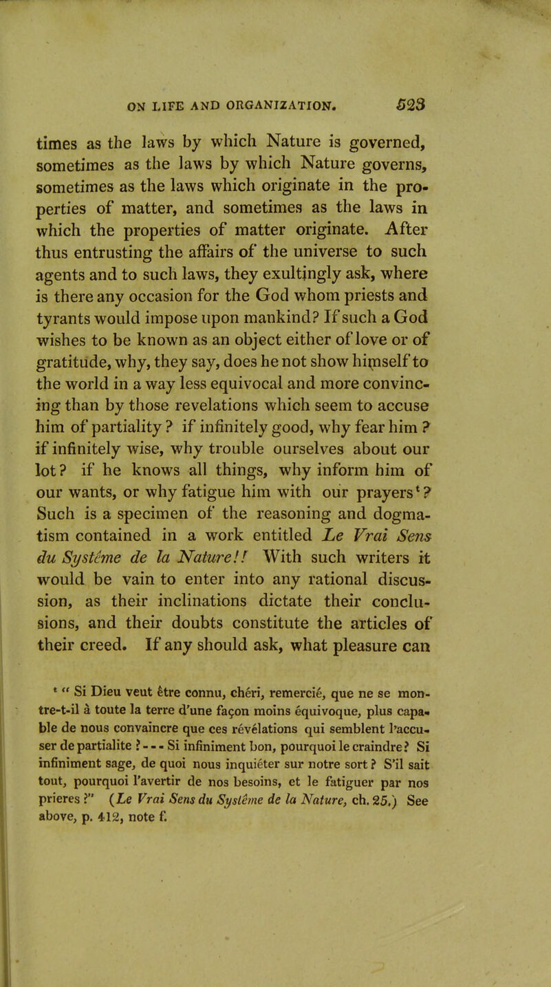 times as the laws by which Nature is governed, sometimes as the laws by which Nature governs, sometimes as the laws which originate in the pro- perties of matter, and sometimes as the laws in which the properties of matter originate. After thus entrusting the affairs of the universe to such agents and to such laws, they exultjngly ask, where is there any occasion for the God whom priests and tyrants would impose upon mankind? If such a God wishes to be known as an object either of love or of gratitude, why, they say, does he not show hiipself to the world in a way less equivocal and more convinc- ing than by those revelations which seem to accuse him of partiality ? if infinitely good, why fear him ? if infinitely wise, why trouble ourselves about our lot ? if he knows all things, why inform him of our wants, or why fatigue him with our prayers*? Such is a specimen of the reasoning and dogma- tism contained in a work entitled Le Vrai Sens du Systeme de la Nature!I With such writers it would be vain to enter into any rational discus- sion, as their inclinations dictate their conclu- sions, and their doubts constitute the articles of their creed. If any should ask, what pleasure can »  Si Dieu veut kre connu, cheri, remercie, que ne se raon- tre-t-il a toute la terre d'une fagon raoins equivoque, plus capa- ble de nous convaincre que ces revelations qui semblent I'accu- ser de partialite ? - - - Si infiniment bon, pourquoi le craindre? Si infiniment sage, de quoi nous inquieter sur notre sort ? S'il sait tout, pourquoi I'avertir de nos besoins, et le fatiguer par nos prieres ? {Le Vrai Sens du Systeme de la Nature, ch. 25.) See above, p. 412, note f.