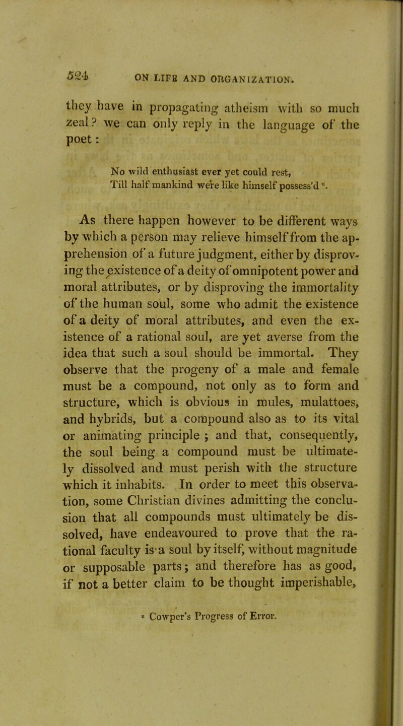 they have in propagating atheism with so much zeal ? we can only reply in the language of the poet: No wild enthusiast ever yet could rest, Till half mankind were like himself possess'd As there happen however to be different ways by which a person may relieve himself from the ap- prehension of a future judgment, either by disprov- ing the existence of a deity of omnipotent power and moral attributes, or by disproving the immortality of the human soul, some who admit the existence of a deity of moral attributes, and even the ex- istence of a rational soul, are yet averse from the idea that such a soul should be immortal. They observe that the progeny of a male and female must be a compound, not only as to form and structure, which is obvious in mules, mulattoes, and hybrids, but a compound also as to its vital or animating principle ; and that, consequently, the soul being a compound must be ultimate- ly dissolved and must perish with the structure which it inhabits. In order to meet this observa- tion, some Christian divines admitting the conclu- sion that all compounds must ultimately be dis- solved, have endeavoured to prove that the ra- tional faculty is-a soul by itself, without magnitude or supposable parts; and therefore has as good, if not a better claim to be thought imperishable, » Cowper's Progress of Error.