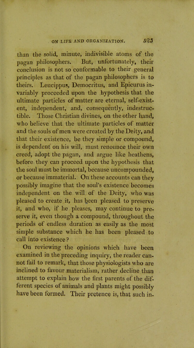 than the solid, minute, indivisible atoms of the pagan philosophers. But, unfortunately, their conclusion is not so conformable to their general principles as that of the pagan philosophers is to theirs. Leucippus, Democritus, and Epicurus in- variably proceeded upon the hypothesis that the ultimate particles of matter are eternal, self-exist- ent, independent, and, consequently, indestruc- tible. Those Christian divines, on the other hand, who believe that the ultimate particles of matter and the souls of men were created by the Deity, and that their existence, be they simple or compound, is dependent on his will, must renounce their own creed, adopt the pagan, and argue like heathens, before they can proceed upon the hypothesis that the soul must be immortal, because uncompounded, or because immaterial. On these accounts can they possibly imagine that the soul's existence becomes independent on the will of the Deity, who was pleased to create it, has been pleased to preserve it, and who, if he pleases, may continue to pre- serve it, even though a compound, throughout the periods of endless duration as easily as the most simple substance which he has been pleased to call into existence ? On reviewing the opinions which have been examined in the preceding inquiry, the reader can- not fail to remark, that those physiologists who are inclined to favour materialism, rather decline than attempt to explain how the first parents of the dif- ferent species of animals and plants might possibly have been formed. Their pretence is, that such in-