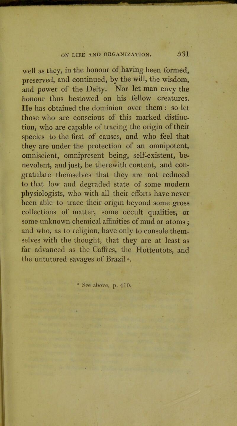 well as they, in the honour of having been formed, preserved, and continued, by the will, the wisdom, and power of the Deity. Nor let man envy the honour thus bestowed on his fellow creatures. He has obtained the dominion over them: so let those who are conscious of this marked distinc- tion, who are capable of tracing the origin of their species to the first of causes, and who feel that they are under the protection of an omnipotent, omniscient, omnipresent being, self-existent, be- nevolent, and just, be therewith coHtent, and con- gratulate themselves that they are not reduced to that low and degraded state of some modern physiologists, who with all their efforts have never been able to trace their origin beyond some gross collections of matter, some occult qualities, or some unknown chemical affinities of mud or atoms j and who, as to religion, have only to console them- selves with the thought, that they are at least as far advanced as the CafFres, the Hottentots, and the untutored savages of Brazil \ ' See above, p. 4-10.