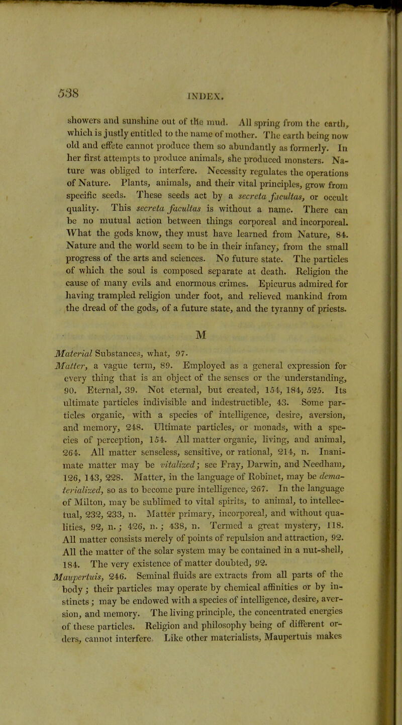 showers and sunshine out of the mud. All spring from the eartli, which is justly entitled to the name of mother. The earth being now old and effete cannot produce them so abundantly as formerly. In her first attempts to produce animals, she produced monsters. Na- ture was obliged to interfere. Necessity regulates the operations of Nature. Plants, animals, and their vital principles, grow from specific seeds. These seeds act by a secreta facultas, or occult quality. This secreta facultas is without a name. There can be no mutual action between things corporeal and incorporeal. What the gods know, they must have learned from Nature, 84. Nature and the world seem to be in their infancy, from the small progress of the arts and sciences. No future state. The particles of which the soul is composed separate at death. Ileligion the cause of many evils and enormous crimes. Epicurus admired for having trampled religion under foot, and relieved mankind from the dread of the gods, of a future state, and the tyranny of priests. M Material Substances, what, 97- Matter, a vague term, 89. Employed as a general expression for every thing that is an object of the senses or the understanding, 90. Eternal, 39. Not eternal, but created, 154, 184, 525. Its ultimate particles indivisible and indestructible, 43. Some par- ticles organic, with a species of intelligence, desire, aversion, and memory, 248. Ultimate particles, or monads, with a spe- cies of perception, 154. All matter organic, living, and animal, 264. All matter senseless, sensitive, or rational, 214, n. Inani- mate matter may be vitalized; see Fray, Darwin, and Needham, 126, 143, 228. Matter, in the language of Robinet, may be dema- terialized, so as to become pure intelligence, 267. In the language of Milton, may be sublimed to vital spirits, to animal, to intellec- tual, 232, 233, n. Matter primary, incorporeal, and without qua- lities, 92, n.; 426, n.; 438, n. Termed a great mystery, 118. All matter consists merely of points of repulsion and attraction, 92. All the matter of the solar system may be contained in a nut-sliell, 184. The very existence of matter doubted, 92. Maupertuis, 246. Seminal fluids are extracts from all parts of the body j their particles may operate by chemical affinities or by in- stincts ; may be endowed with a species of intelligence, deshe, aver- sion, and memory. The living principle, the concentrated energies of these particles. Rehgion and philosophy being of different or- ders, cannot interfere. Like other materiaUsts, Maupertuis makes