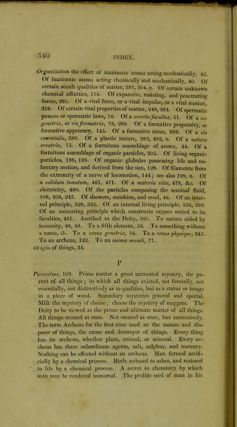 Organisation the effect of inanimate atoms acting mechanically, is. Of inanimate atoms acting chemically and mechanically, 40, Of certain occult qualities of matter, 297, 301. n. Of certain unknown chemical affinities, 116. Of expansive, resisting, and penetrating forces, 225. Of a vital force, or a vital impulse, or a vital motion 318. Of certain vital properties of matter, 248,264. Of spermatic powers or spermatic laws, 76. Of a secreta facultas, 51. Of a vis genetrix, or visformatrix, 76, 289. Of a formative propensity, or formative appetency, 145. Of a formative nisus, 289. Of a vis esaeniialis, 290. Of a plastic nature, 293, 492, n. Of a natura creatrix, 75. Of a fortuitous assemblage of atoms, 44. Of a fortuitous assemblage of organic particles, 205. Of living organic particles, 198, 199. Of organic globules possessing life and vo- luntary motion, and derived from the sun, 128. Of filaments from the extremity of a nerve of locomotion, 144; see also 129, n. Of a calidum innatum, 461, 471. Of a materia vita;, 479, &c. Of electricity, 490. Of the particles composing the seminal fluid, 108, 209, 247. Of showers, sunshine, and mud, 46. Of an inter- nal principle, 328, 335. Of an internal living principle, 236, 299. Of an animating principle which constructs organs suited to its faculties, 431. Ascribed to the Deity, 527. To nature aided by necessity, 48, 49. To a fifth element, 56. To something without a name,/Z>. To a venus genetruv, 76. To a, venus physique, 217. To an arciieus, 122. To an anima vixmdi, 77. Origin of things, 34. P Paracelsus, 103. Prime matter a great uncreated mystery, the pa- rent of all things ; in which all things existed, not formally, not essentially, not distinctively as to qualities, but as a statue or image in a piece of wood. Secondary mysteries general and special. Milk the mystery of cheese; cheese the mystei-y of maggots. The Deity to be viewed as the prime and ultimate matter of all things. All things created at once. Not created at once, but successively. The term Archeus for the first time used as the nature and dis- poser of things, the cause and destroyer of things. Every thing has its archeus, whether plant, animal, or mineral. Every ar- cheus has three subordinate agents, salt, sulphur, and mercury. Nothing can be effected without an archeus. Man formed artifi- cially by a chemical process. Birds reduced to ashes, and restored to life by a chemical process. A secret in chemistry by which man may be rendered immortal. The prolific seed of man in his