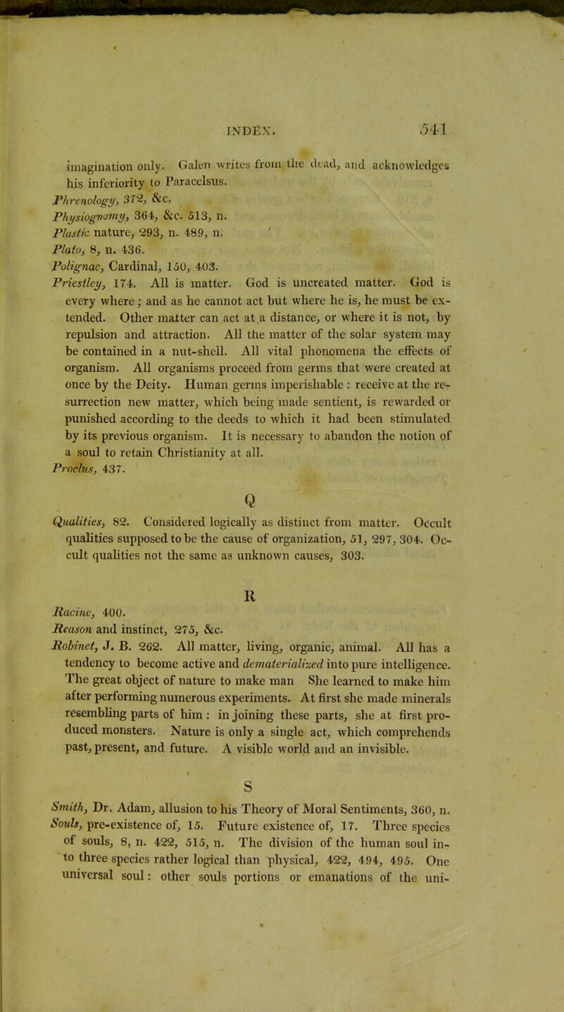 imagination only. Galen -writca from the ckadj and acknowledges his inferiority to Paracelsus. Phrenology, 3r2, &c, Physiognomy, Mi; &c. 513, n. Plastic nature, 293, n. 489, n. Plato, 8, n. 436. Polignac, Cardinal, 150, 403. Priestley, 174. All is matter. God is uncreated matter. God is every where; and as he cannot act but where he is, he must be ex- tended. Other matter can act at a distance, or where it is not, by repulsion and attraction. All the matter of the solar system may be contained in a nut-shell. All vital phonomena the effects of organism. All organisms proceed from germs that were created at once by the Deity. Human germs imperishable : receive at the re- surrection new matter, which being made sentient, is rewarded or punished according to the deeds to which it had been stimulated by its previous organism. It is necessary to abandon the notion of a soul to retain Christianity at all. Procltis, 437. Q Qualities, 82. Considered logically as distinct from matter. Occult qualities supposed to be the cause of organization, 51, 297, 304. Oc- cult quahties not the same as unknown causes, 303. R Racine, 400. Reason and instinct, 275, &c. Robinet, J, B. 262. All matter, living, organic, animal. All has a tendency to become active and dematerialized into ^me intelligence. The great object of nature to make man She learned to make him after performing numerous experiments. At first she made minerals resembling parts of him : in joining these parts, she at first pro- duced monsters. Nature is only a single act, which comprehends past, present, and future. A visible world and an invisible. S Smith, Dr. Adam, allusion to his Theory of Moral Sentiments, 360, n. Souls, pre-existence of, 15. Future existence of, 17. Three species of souls, 8, n. 422, 515, n. The division of the human soul in- to three species rather logical than physical, 422, 494, 495. One universal soul: other souls portions or emanations of the uni-