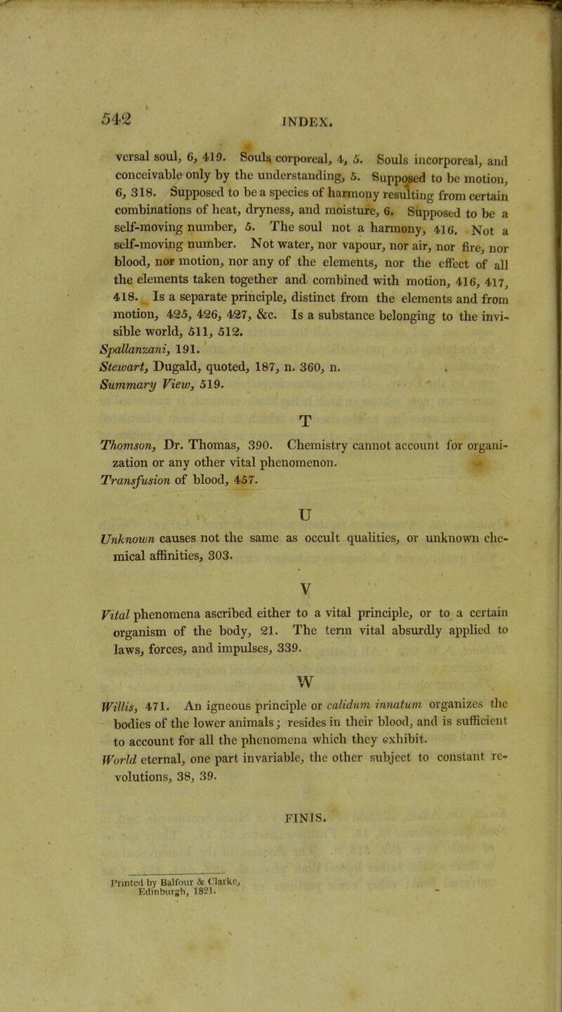 versal soul, 6, 419. Soulsi corporeal, 4, 5. Souls incorporeal, and conceivable only by the understanding, 6. Supposed to be motion, 6, 318. Supposed to be a species of harmony resulting from certain combinations of heat, dryness, and moisture, 6. Supposed to be a self-moving number, 5. The soul not a harmony, 416. Not a self-moving number. Not water, nor vapour, nor air, nor fire, nor blood, nor motion, nor any of the elements, nor the effect of all the elements taken together and combined with motion, 416, 417, 418. Is a separate principle, distinct from the elements and from motion, 425, 426, 427, &c. Is a substance belonging to the invi- sible world, 511, 512. Spallanzani, 191. Stewart, Dugald, quoted, 187, n. 360, n. Summary View, 519. T Thomson, Dr. Thomas, 390. Chemistry cannot account for organi- zation or any other vital phenomenon. Transfusion of blood, 457. u Unknown causes not the same as occult qualities, or unknown che- mical affinities, 303. Vital phenomena ascribed either to a vital principle, or to a certain organism of the body, 21. The term vital absurdly applied to laws, forces, and impulses, 339. w Willis, 471. An igneous principle or calidam innatuni organizes the bodies of the lower animals; resides in their blood, and is sufficient to account for all the phenomena which they exhibit. World eternal, one part invariable, the other subject to constant re- volutions, 38, 39. FINIS. I'rintccl by Balfour & VUlWv, Edinburgh, 1821.