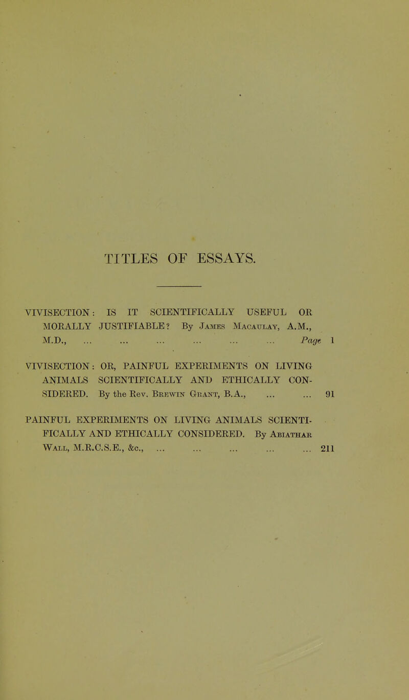 TITLES OF ESSAYS. VIVISECTION: IS IT SCIENTIFICALLY USEFUL OR MORALLY JUSTIFIABLE? By James Macaulay, A.M., M.D., ... ... ... ... ... ... Page 1 VIVISECTION: OR, PAINFUL EXPERIMENTS ON LIVING ANIMALS SCIENTIFICALLY AND ETHICALLY CON- SIDERED. By the Rev. Brewin Guant, B.A., ... ... 91 PAINFUL EXPERIMENTS ON LIVING ANIMALS SCIENTI- FICALLY AND ETHICALLY CONSIDERED. By Abiathar Wall, M.R.C.S.E., &c., ... ... ... 211