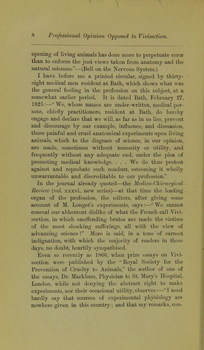 \ Professional Opinion Opposed to Vivisection. opening of living animals has done more to perpetuate error than to enforce the just views taken from anatomy and the natural sciences.—(Bell on the Nervous System.) I have before me a printed circular, signed by thirty- eight medical men resident at Bath, which shows what was the general feeling in the profession on this subject, at a somewhat earlier period. It is dated Bath, February 27, 1825 :— We, whose names are under-written, medical per- sons, chiefly practitioners, resident at Bath, do hereby engage and declare that we will, as far as in us lies, prevent and discourage by our example, influence, and dissuasion, those painful and cruel anatomical experiments upon living animals, which to the disgrace of science, in our opinion, are made, sometimes without necessity or utility, and frequently without any adequate end, under the plea of promoting medical knowledge. . . . We do thus protest against and reprobate such conduct, esteeming it wholly unwarrantable and discreditable to our profession. In the journal already quoted—the Medico-Chirurgical Review (vol. xxxvi., new series)—at that time the leading organ of the profession, the editors, after giving some account of M. Longet's experiments, says:— We cannot conceal our abhorrent dislike of what the French call Vivi- section, in which unoffending brutes are made the victims of the most shocking sufferings, all with the view of advancing science ! More is said, in a tone of earnest indignation, with which the majority of readers in those days, no doubt, heartily sympathised. Even so recently as 1866, when prize essays on Vivi- section were published by the Koyal Society for the Prevention of Cruelty to Animals, the author of one of the essays, Dr. Markham, Physician to St. Mary's Hospital, London, while not denying the abstract right to make experiments, nor their occasional utility, observes:— I need hardly say that courses of experimental physiology are nowhere given in this country; and that my remarks, con-