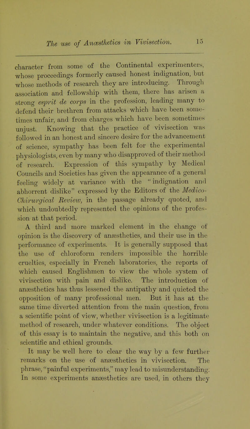 The use of Ancesthetics in Vivisection. character from some of the Continental experimenters, whose proceedings formerly caused honest indignation, but whose methods of research they are introducing. Through association and fellowship with them, there has arisen a strong esprit de corps in the profession, leading many to defend their brethren from attacks which have been some- times unfair, and from charges which have been sometimes unjust. Knowing that the practice of vivisection was followed in an honest and sincere desire for the advancement of science, sympathy has been felt for the experimental physiologists, even by many who disapproved of their method of research. Expression of this sympathy by Medical Councils and Societies has given the appearance of a general feeling widely at variance with the indignation and abhorrent dislike expressed by the Editors of the Medico- Chirurgiccd Review, in the passage already quoted, and which undoubtedly represented the opinions of the profes- sion at that period. A third and more marked element in the change of opinion is the discovery of anaesthetics, and their use in the performance of experiments. It is generally supposed that the use of chloroform renders impossible the horrible cruelties, especially in French laboratories, the reports of which caused Englishmen to view the whole system of vivisection with pain and dislike. The introduction of anaesthetics has thus lessened the antipathy and quieted the opposition of many professional men. But it has at the same time diverted attention from the main question, from a scientific point of view, whether vivisection is a legitimate method of research, under whatever conditions. The object of this essay is to maintain the negative, and this both on scientific and ethical grounds. It may be well here to clear the way by a few further remarks on the use of an£esthetics in vivisection. The phrase, painful experiments, may lead to misunderstanding. In some experiments anaesthetics are used, in others they