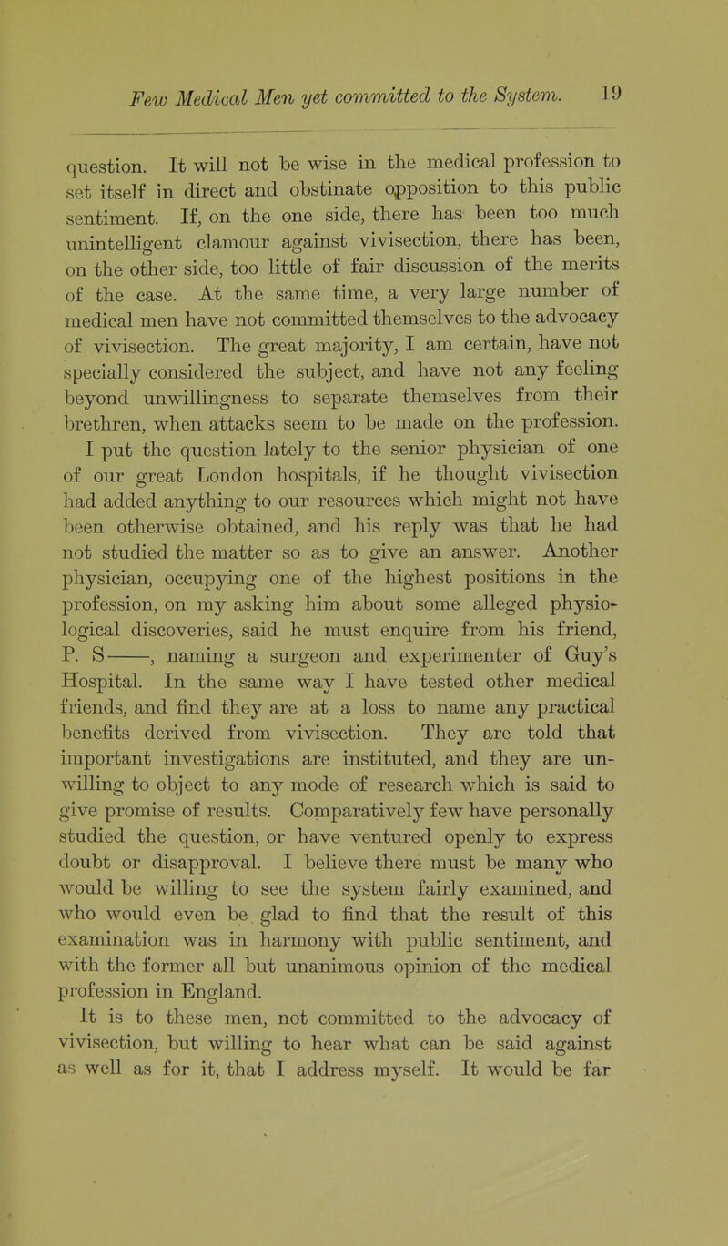 question. It will not be wise in the medical profession to set itself in direct and obstinate opposition to this public sentiment. If, on the one side, there has been too much \mintelligent clamour against vivisection, there has been, on the other side, too little of fair discussion of the merits of the case. At the same time, a very large number of medical men have not committed themselves to the advocacy of vivisection. The great majority, I am certain, have not specially considered the subject, and have not any feeling beyond unwillingness to separate themselves from their brethren, when attacks seem to be made on the profession. I put the question lately to the senior physician of one of our great London hospitals, if he thought vivisection had added anything to our resources which might not have been otherwise obtained, and his reply was that he had not studied the matter so as to give an answer. Another physician, occupying one of the highest positions in the profession, on my asking him about some alleged physio- logical discoveries, said he must enquire from his friend, P. S , naming a surgeon and experimenter of Guy's Hospital. In the same way I have tested other medical friends, and find they are at a loss to name any practical benefits derived from vivisection. They are told that important investigations are instituted, and they are un- willing to object to any mode of research which is said to give promise of results. Comparatively few have personally studied the question, or have ventured openly to express doubt or disapproval. I believe there must be many who would be willing to see the system fairly examined, and who would even be. glad to find that the result of this examination was in harmony with public sentiment, and with the former all but unanimous opinion of the medical profession in England. It is to these men, not committed to the advocacy of vivisection, but willing to hear what can be said against as well as for it, that I address myself. It would be far