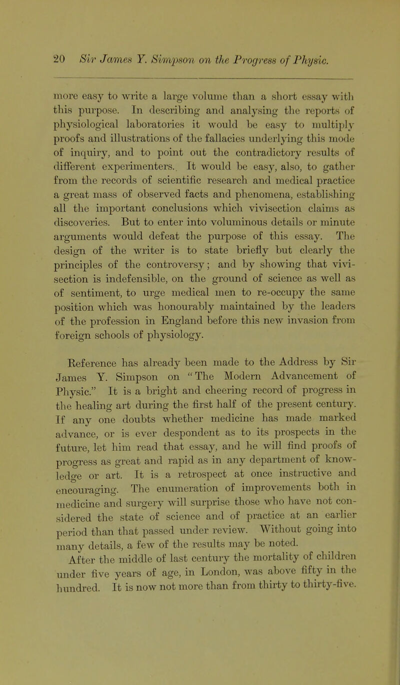 more easy to write a large volume than a short essay witli this purpose. In describing and analysing the reports of physiological laboratories it would be easy to multiply proofs and illustrations of the fallacies underlying this mode of inquiry, and to point out the contradictory results of different experimenters.. It would be easy, also, to gather from the records of scientific research and medical practice a great mass of observed facts and phenomena, establishing all the important conclusions which vivisection claims as discoveries. But to enter into voluminous details or minute arguments would defeat the purpose of this essay. The design of the writer is to state briefly but clearly the principles of the controversy; and by showing that vivi- section is indefensible, on the ground of science as well as of sentiment, to urge medical men to re-occupy the same position which was honourably maintained by the leaders of the profession in England before this new invasion from foreign schools of physiology. Eeference has already been made to the Address by Sir James Y. Simpson on The Modern Advancement of Physic. It is a bright and cheering record of progress in the healing art during the first half of the present century. If any one doubts whether medicine has made marked advance, or is ever despondent as to its prospects in the future, let him read that essay, and he will find proofs of progress as great and rapid as in any department of know- ledge or art. It is a retrospect at once instructive and encouraging. The enumeration of improvements both in medicine and surgery will surprise those who have not con- sidered the state of science and of practice at an earlier period than that passed under review. Without going into many details, a few of the results may be noted. After the middle of last century the mortality of children under five years of age, in London, was above fifty in the hundred. It is now not more than from thirty to thirty-five.