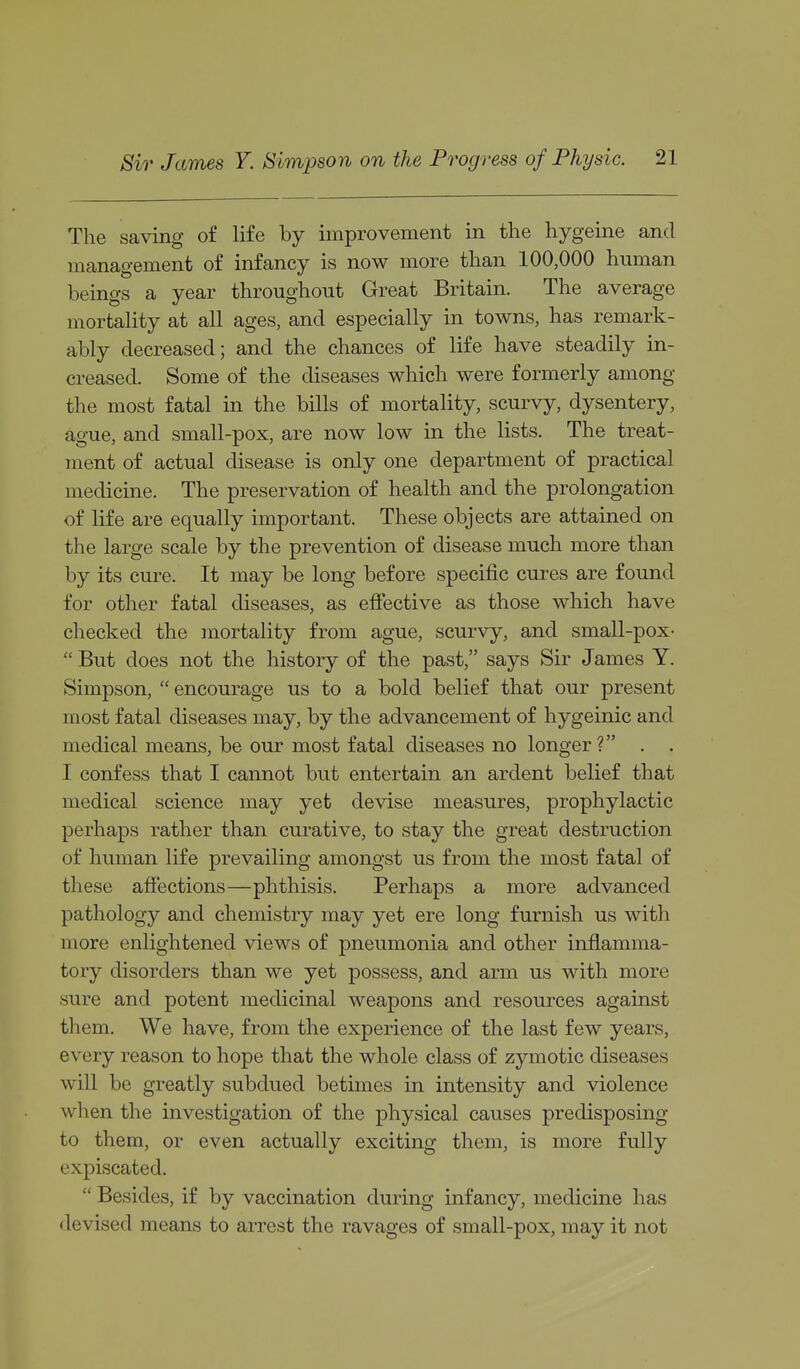 The saving of life by improvement in the hygeine and management of infancy is now more than 100,000 human beings a year throughout Great Britain. The average mortality at all ages, and especially in towns, has remark- ably decreased; and the chances of life have steadily in- creased. Some of the diseases which were formerly among the most fatal in the bills of mortality, scurvy, dysentery, ague, and small-pox, are now low in the lists. The treat- ment of actual disease is only one department of practical medicine. The preservation of health and the prolongation of life are equally important. These objects are attained on the large scale by the prevention of disease much more than by its cure. It may be long before specific cures are found for other fatal diseases, as efiective as those which have checked the inortality from ague, scurvy, and small-pox- But does not the history of the past, says Sir James Y. Simpson, encourage us to a bold belief that our present most fatal diseases may, by the advancement of hygeinic and medical means, be our most fatal diseases no longer ? . . I confess that I cannot but entertain an ardent belief that medical science may yet devise measures, prophylactic perhaps rather than curative, to stay the great destruction of human life prevailing amongst us from the most fatal of these affections—phthisis. Perhaps a more advanced pathology and chemistry may yet ere long furnish us with more enlightened views of pneumonia and other inflamma- tory disorders than we yet possess, and arm us with more sure and potent medicinal weapons and resources against them. We have, from the experience of the last few years, every reason to hope that the whole class of zymotic diseases will be greatly subdued betimes in intensity and violence when the investigation of the physical causes predisposing to them, or even actually exciting them, is more fully expiscated. Besides, if by vaccination during infancy, medicine has devised means to arrest the ravages of small-pox, may it not