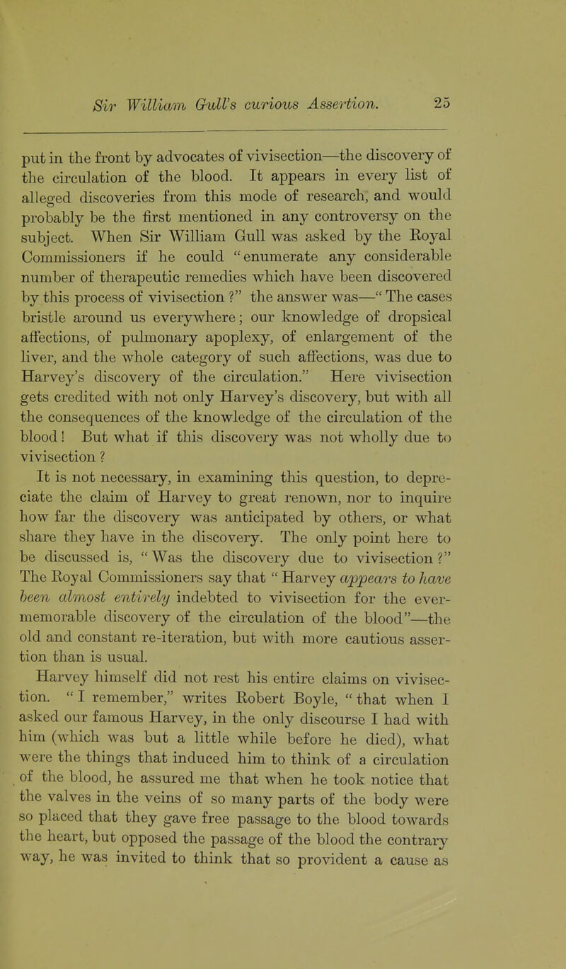 put in the front by advocates of vivisection—the discovery of the circulation of the blood. It appears in every list of alleged discoveries from this mode of research, and would probably be the first mentioned in any controversy on the subject. When Sir William Gull was asked by the Royal Commissioners if he could enumerate any considerable number of therapeutic remedies which have been discovered by this process of vivisection ? the answer was— The cases bristle around us everywhere; our knowledge of dropsical affections, of pulmonary apoplexy, of enlargement of the liver, and the whole category of such affections, was due to Harvey's discovery of the circulation. Here vivisection gets credited with not only Harvey's discovery, but with all the consequences of the knowledge of the circulation of the blood! But what if this discovery was not wholly due to vivisection ? It is not necessary, in examining this question, to depre- ciate the claim of Harvey to great renown, nor to inquire how far the discovery was anticipated by others, or what share they have in the discovery. The only point here to be discussed is, Was the discovery due to vivisection? The Eoyal Commissioners say that  Harvey appeal's to have been almost entirely indebted to vivisection for the ever- memorable discovery of the circulation of the blood—the old and constant re-iteration, but with more cautious asser- tion than is usual. Harvey himself did not rest his entire claims on vivisec- tion.  I remember, writes Robert Boyle,  that when I asked our famous Harvey, in the only discourse I had with him (which was but a little while before he died), what were the things that induced him to think of a circulation of the blood, he assured me that when he took notice that the valves in the veins of so many parts of the body were so placed that they gave free passage to the blood towards the heart, but opposed the passage of the blood the contrary way, he was invited to think that so provident a cause as