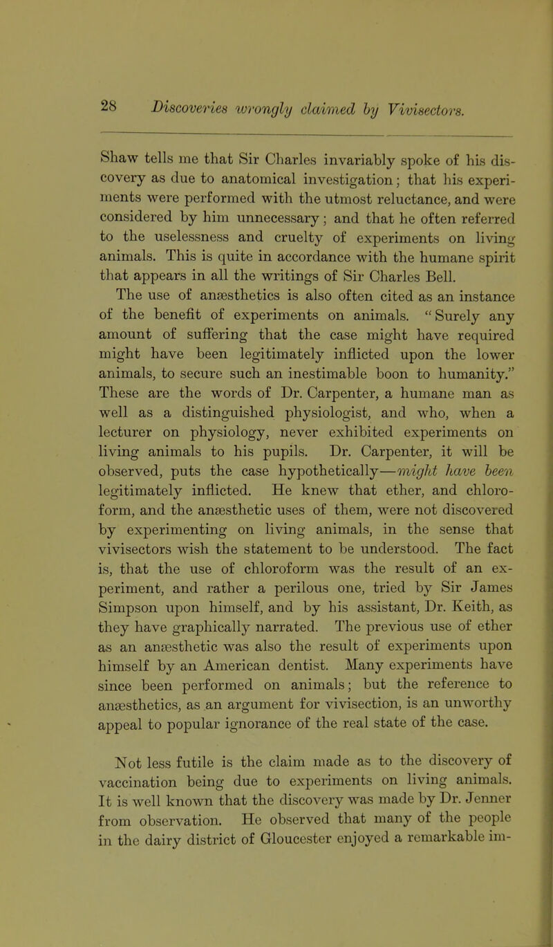 Discoveries wrongly claimed by Vivisectors. Shaw tells me that Sir Charles invariably spoke of his dis- covery as due to anatomical investigation; that his experi- ments were performed with the utmost reluctance, and were considered by him unnecessary; and that he often referred to the uselessness and cruelty of experiments on living- animals. This is quite in accordance with the humane spirit that appears in all the writings of Sir Charles Bell. The use of anaesthetics is also often cited as an instance of the benefit of experiments on animals.  Surely any amount of suffering that the case might have required might have been legitimately inflicted upon the lower animals, to secure such an inestimable boon to humanity. These are the words of Dr. Carpenter, a humane man as well as a distinguished physiologist, and who, when a lecturer on physiology, never exhibited experiments on living animals to his pupils. Dr. Carpenter, it will be observed, puts the case hypothetically—might have been legitimately inflicted. He knew that ether, and chloro- form, and the anaesthetic uses of them, were not discovered by experimenting on living animals, in the sense that vivisectors wish the statement to be understood. The fact is, that the use of chloroform was the result of an ex- periment, and rather a perilous one, tried by Sir James Simpson upon himself, and by his assistant, Dr. Keith, as they have graphically narrated. The previous use of ether as an anaesthetic was also the result of experiments upon himself by an American dentist. Many experiments have since been performed on animals; but the reference to anaesthetics, as an argument for vivisection, is an unworthy appeal to popular ignorance of the real state of the case. Not less futile is the claim made as to the discovery of vaccination being due to experiments on living animals. It is well known that the discovery was made by Dr. Jenner from observation. He observed that many of the people in the dairy district of Gloucester enjoyed a remarkable im-