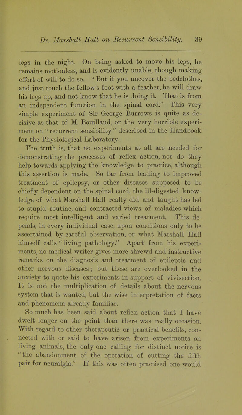 legs in the night. On being asked to move his legs, he remains motionless, and is evidently unable, though making- effort of will to do so.  But if you uncover the bedclothes, and just touch the fellow's foot with a feather, he will draw his legs up, and not know that he is doing it. That is from an independent function in the spinal cord. This very simple experiment of Sir George Burrows is quite as de- cisive as that of M. Bouillaud, or the very horrible experi- ment on  recurrent sensibility  described in the Handbook for the Physiological Laboratory. The truth is, that no experiments at all are needed for demonstrating the processes of reflex action, nor do they help towards applying the knowledge to practice, although this assertion is made. So far from leading to improved treatment of epilepsy, or other diseases supposed to be chiefly dependent on the spinal cord, the ill-digested know- ledge of what Marshall Hall really did and taught has led to stupid routine, and contracted views of maladies which require most intelligent and varied treatment. This de- pends, in every individual case, upon conditions only to be ascertained by careful observation, or what Marshall Hall himself calls  living pathology. Apart from his experi- ments, no medical writer gives more shrewd and instructive remarks on the diagnosis and treatment of epileptic and other nervous diseases; but these are overlooked in the anxiety to quote his experiments in support of vivisection. It is not the multiplication of details about the nervous system that is wanted, but the wise interpretation of facts and phenomena already familiar. So much has been said about reflex action that I have dwelt longer on the point than there was really occasion. With regard to other therapeutic or practical benefits, con- nected with or said to have arisen from experiments on living animals, the only one calling for distinct notice is the abandonment of the operation of cutting the fifth pair for neuralgia. If this was often practised one would