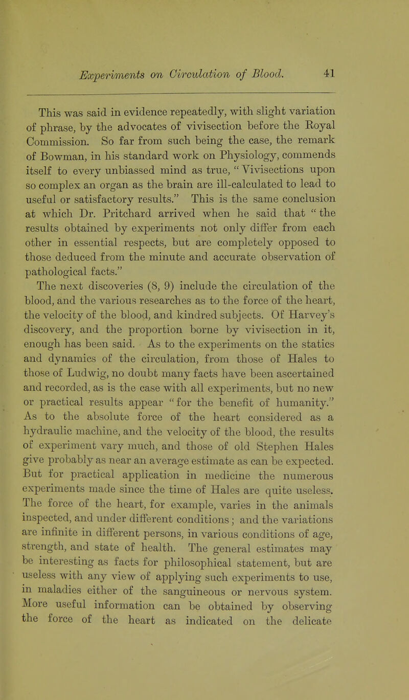 Experiments on Circulation of Blood. This was said in evidence repeatedly, with slight variation of phrase, by the advocates of vivisection before the Royal Commission. So far from such being the case, the remark of Bowman, in his standard work on Physiology, commends itself to every unbiassed mind as true,  Vivisections upon so complex an organ as the brain are ill-calculated to lead to useful or satisfactory results. This is the same conclusion at which Dr. Pritchard arrived when he said that  the results obtained by experiments not only differ from each other in essential respects, but are completely opposed to those deduced from the minute and accurate observation of pathological facts. The next discoveries (8, 9) include the circulation of the blood, and the various researches as to the force of the heart, the velocity of the blood, and kindred subjects. Of Harvey's discovery, and the proportion borne by vivisection in it, enough has been said. As to the experiments on the statics and dynamics of the circulation, from those of Hales to those of Ludwig, no doubt many facts have been ascertained and recorded, as is the case with all experiments, but no new or practical results appear for the benefit of humanity. As to the absolute force of the heart considered as a hydraulic machine, and the velocity of the blood, the results of experiment vary much, and those of old Stephen Hales give probably as near an average estimate as can be expected. But for practical application in medicine the numerous experiments made since the time of Hales are quite useless. The force of the heart, for example, varies in the animals inspected, and under different conditions; and the variations are infinite in different persons, in various conditions of age, strength, and state of health. The general estimates may be interesting as facts for philosophical statement, but are useless with any view of applying such experiments to use, in maladies either of the sanguineous or nervous system. More useful information can be obtained by observing the force of the heart as indicated on the delicate