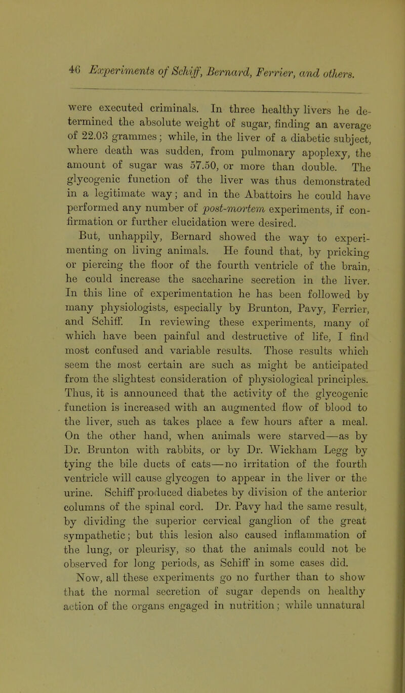 4G Experiments of Schif, Bernard, FerHer, and others. were executed criminals. In three healthy livers he de- termined the absolute weight of sugar, finding an average of 22.03 grammes; while, in the liver of a diabetic subject, where death was sudden, from pulmonary apoplexy, the amount of sugar was 57.50, or more than double. The glycogenic function of the liver was thus demonstrated in a legitimate way; and in the Abattoirs he could have performed any number of post-mortem experiments, if con- firmation or further elucidation were desired. But, unhappily, Bernard showed the way to experi- menting on living animals. He found that, by pricking or piercing the floor of the fourth ventricle of the brain, he could increase the saccharine secretion in the liver. In this line of experimentation he has been followed by many physiologists, especially by Brunton, Pavy, Ferrier, and Schiff. In reviewing these experiments, many of which have been painful and destructive of life, I find most confused and variable results. Those results which seem the most certain are such as might be anticipated from the slightest consideration of physiological principles. Thus, it is announced that the activity of the glycogenic function is increased with an augmented flow of blood to the liver, such as takes place a few hours after a meal. On the other hand, when animals were starved—as by Dr. Brunton with rabbits, or by Dr. Wickham Legg by tying the bile ducts of cats—no irritation of the fourth ventricle will cause glycogen to appear in the liver or the urine. Schiff produced diabetes by division of the anterior columns of the spinal cord. Dr. Pavy had the same result, by dividing the superior cervical ganglion of the great sympathetic; but this lesion also caused inflammation of the lung, or pleurisy, so that the animals could not be observed for long periods, as Schifl in some cases did. Now, all these experiments go no further than to show that the normal secretion of sugar depends on healthy acbion of the organs engaged in nutrition; while unnatural