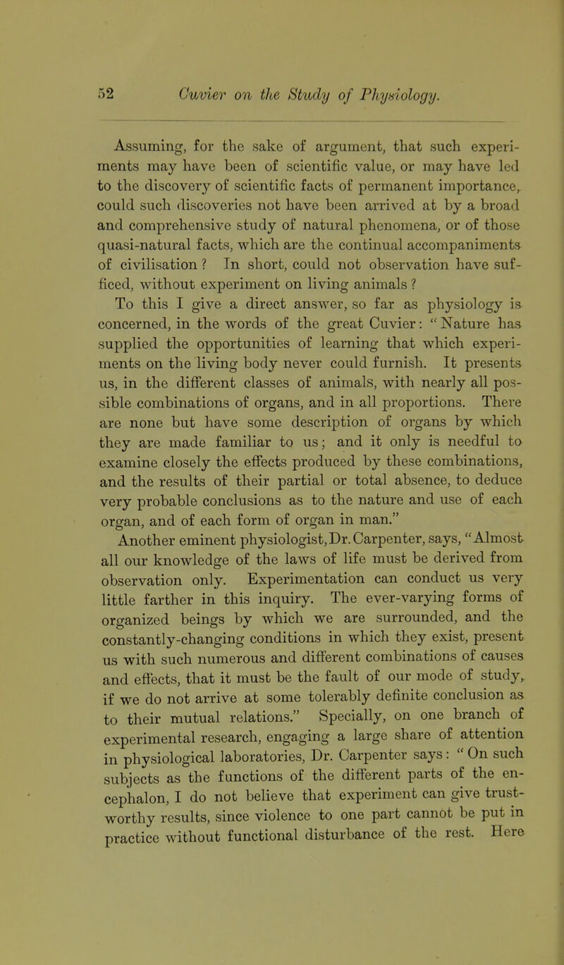 Assuming, for the sake of argument, that such experi- ments may have been of scientific value, or may have led to the discovery of scientific facts of permanent importance, could such discoveries not have been arrived at by a broad and comprehensive study of natural phenomena, or of those quasi-natural facts, which are the continual accompaniments of civilisation ? In short, could not observation have suf- ficed, without experiment on living animals ? To this I give a direct answer, so far as physiology is concerned, in the words of the great Cuvier:  Nature has supplied the opportunities of learning that which experi- ments on the living body never could furnish. It presents us, in the different classes of animals, with nearly all pos- sible combinations of organs, and in all proportions. There are none but have some description of organs by which they are made familiar to us; and it only is needful to examine closely the effects produced by these combinations, and the results of their partial or total absence, to deduce very probable conclusions as to the nature and use of each organ, and of each form of organ in man. Another eminent physiologist,Dr. Carpenter, says, Almost all our knowledge of the laws of life must be derived from observation only. Experimentation can conduct us very little farther in this inquiry. The ever-varying forms of organized beings by which we are surrounded, and the constantly-changing conditions in which they exist, present us with such numerous and different combinations of causes and effects, that it must be the fault of our mode of study, if we do not arrive at some tolerably definite conclusion as to their mutual relations. Specially, on one branch of experimental research, engaging a large share of attention in physiological laboratories. Dr. Carpenter says :  On such subjects as the functions of the different parts of the en- cephalon, I do not believe that experiment can give trust- worthy results, since violence to one part cannot be put in practice without functional disturbance of the rest. Here