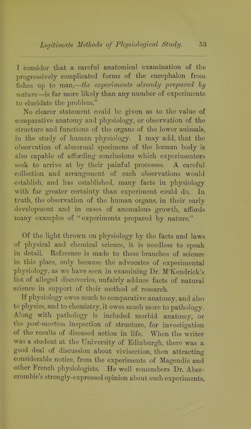 I consider that a careful anatomical examination of the progressively complicated forms of the encephalon from fishes up to man,—the experiments already prepared by nature—is far more likely than any number of experiments to elucidate the problem. No clearer statement could be given as to the value of comparative anatomy and physiology, or observation of the structure and functions of the organs of the lower animals, in the study of human physiology. I may add, that the observation of abnormal specimens of the human body is also capable of affording conclusions which experimenters seek to arrive at by their painful processes. A careful collection and arransfement of such observations would establish, and has established, many facts in physiology with far greater certainty than experiment could do. In truth, the observation of the human organs, in their early development and in cases of anomalous growth, affords many examples of  experiments prepared by nature. Of the light thrown on physiology by the facts and laws of physical and chemical science, it is needless to speak in detail. Reference is made to these branches of science in this place, only because the advocates of experimental physiology, as we have seen in examining Dr. M'Kendrick's list of alleged discoveries, unfairly adduce facts of natural science in support of their method of research. If physiology owes much to comparative anatomy, and also to physics, and to chemistry, it owes much more to pathology. Along with pathology is included morbid anatomy, or the post-mortem inspection of structure, for investigation of the results of diseased action in life. When the writer was a student at the University of Edinburgh, there was a good deal of discussion about vivisection, then attracting considerable notice, from the experiments of Magendie and other French physiologists. He well remembers Dr. Aber- crombie's strongly-expressed opinion about such experiments,