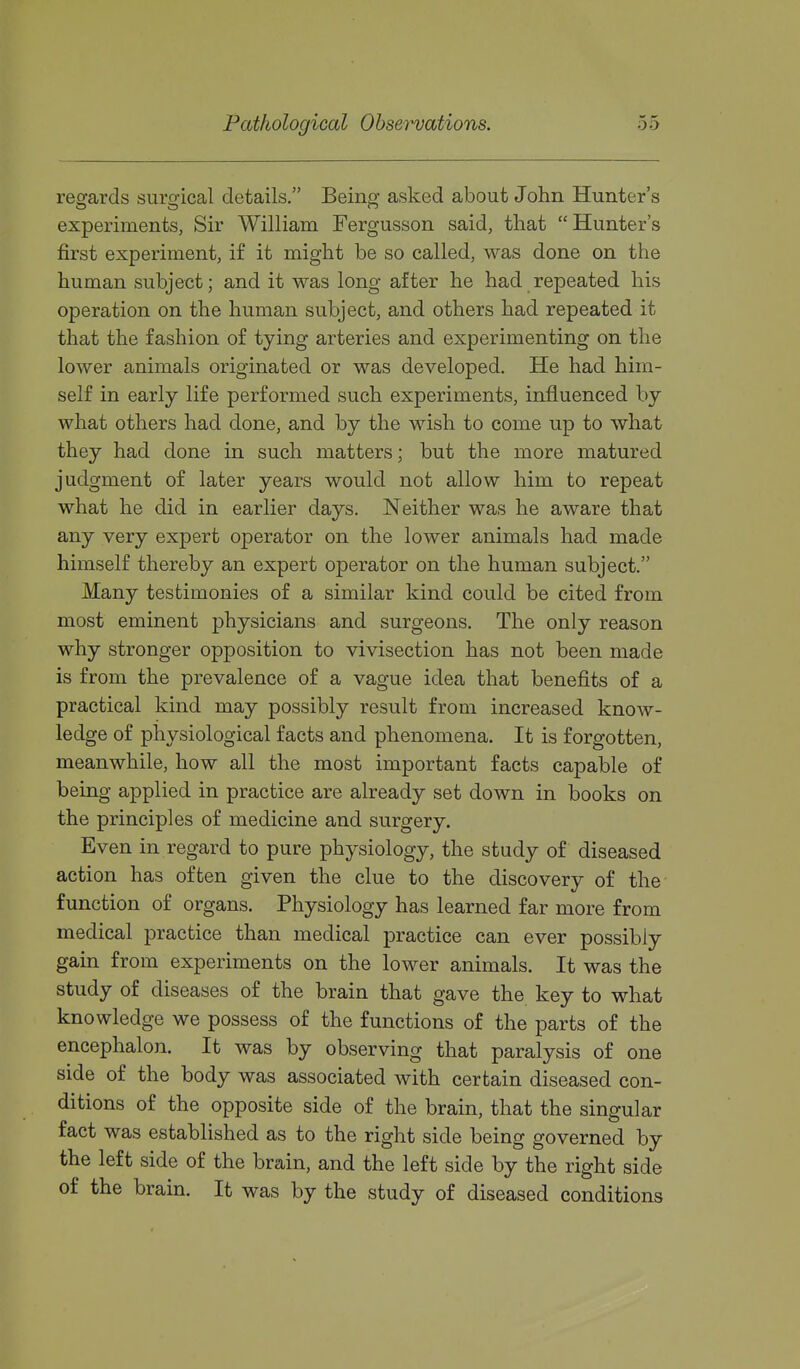 reo-ards sursfical details. Being; asked about John Hunter's experiments, Sir William Fergusson said, that Hunter's first experiment, if it might be so called, was done on the human subject; and it was long after he had repeated his operation on the human subject, and others had repeated it that the fashion of tying arteries and experimenting on the lower animals originated or was developed. He had him- self in early life performed such experiments, influenced by what others had done, and by the wish to come up to what they had done in such matters; but the more matured judgment of later years would not allow him to repeat what he did in earlier days. Neither was he aware that any very expert operator on the lower animals had made himself thereby an expert operator on the human subject. Many testimonies of a similar kind could be cited from most eminent physicians and surgeons. The only reason why stronger opposition to vivisection has not been made is from the prevalence of a vague idea that benefits of a practical kind may possibly result from increased know- ledge of physiological facts and phenomena. It is forgotten, meanwhile, how all the most important facts capable of being applied in practice are already set down in books on the principles of medicine and surgery. Even in regard to pure physiology, the study of diseased action has often given the clue to the discovery of the function of organs. Physiology has learned far more from medical practice than medical practice can ever possibly gain from experiments on the lower animals. It was the study of diseases of the brain that gave the key to what knowledge we possess of the functions of the parts of the encephalon. It was by observing that paralysis of one side of the body was associated with certain diseased con- ditions of the opposite side of the brain, that the singular fact was established as to the right side being governed by the left side of the brain, and the left side by the right side of the brain. It was by the study of diseased conditions