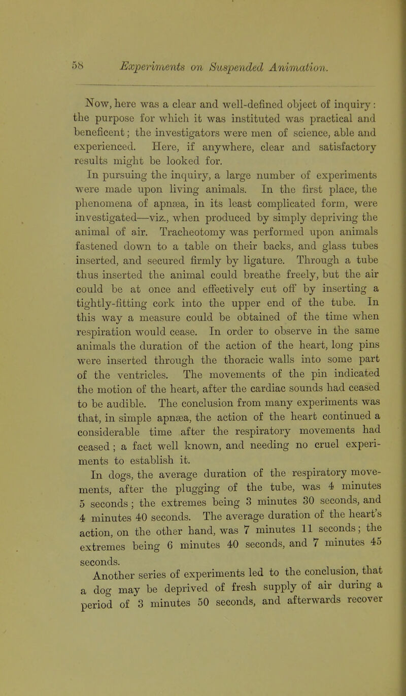 Experiments on Suspended Animation. Now, here was a clear and well-defined object of inquiry: the purpose for which it was instituted was practical and beneficent; the investigators were men of science, able and experienced. Here, if anywhere, clear and satisfactory results might be looked for. In pursuing the inquiry, a large number of experiments were made upon living animals. In the first place, the phenomena of apnsea, in its least complicated form, were investigated—viz., when produced by simply depriving the animal of air. Tracheotomy was performed upon animals fastened down to a table on their backs, and glass tubes inserted, and secured firmly by ligature. Through a tube thus inserted the animal could breathe freely, but the air could be at once and effectively cut off by inserting a tightly-fitting cork into the upper end of the tube. In this way a measure could be obtained of the time when respiration would cease. In order to observe in the same animals the duration of the action of the heart, long pins were inserted through the thoracic walls into some part of the ventricles. The movements of the pin indicated the motion of the heart, after the cardiac sounds had ceased to be audible. The conclusion from many experiments was that, in simple apnsea, the action of the heart continued a considerable time after the respiratory movements had ceased; a fact well known, and needing no cruel experi- ments to establish it. In dogs, the average duration of the respiratory move- ments, after the plugging of the tube, was 4 minutes 5 seconds ; the extremes being 3 minutes 30 seconds, and 4 minutes 40 seconds. The average duration of the heart's action, on the other hand, was 7 minutes 11 seconds; the extremes being 6 minutes 40 seconds, and 7 minutes 45 seconds. Another series of experiments led to the conclusion, that a dog may be deprived of fresh supply of air during a period of 3 minutes 50 seconds, and afterwards recover