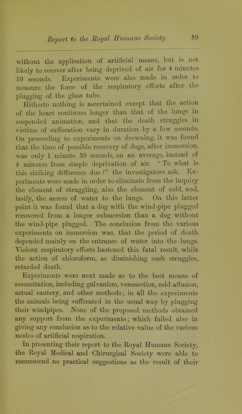 without the application of artificial means, but is not likely to recover after being deprived of air for 4 minutes 10 seconds. Experiments were also made in order to measure the force of the respiratory efforts after the plugging of the glass tube. Hitherto nothing is ascertained except that the action of the heart continues longer than that of the lungs in suspended animation, and that the death struggles in victims of suffocation vary in duration by a few seconds. On proceeding to experiments on drowning, it was found that the time of possible recovery of dogs, after immersion, was only 1 minute 30 seconds, on an average, instead of 4 minutes from simple deprivation of air.  To what is this striking difference due ? the investigators ask. Ex- periments were made in order to eliminate from the inquiry the element of struggling, also the element of cold, and, lastly, the access of water to the lungs. On this latter point it was found that a dog with the wind-pipe plugged recovered from a longer submersion than a dog without the wind-pipe plugged. The conclusion from the various experiments on immersion was, that the period of death depended mainly on the entrance of water into the lungs. Violent respiratory efforts hastened this fatal result, while the action of chloroform, as diminishing such struggles, retarded death. Experiments were next made as to the best means of resuscitation, including galvanism, venesection, cold affusion, actual cautery, and other methods; in all the experiments the animals being suffocated in the usual way by plugging their windpipes. None of the proposed methods obtained any support from the experiments; which failed also in giving any conclusion as to the relative value of the various modes of artificial respiration. In presenting their report to the Royal Humane Society, the Royal Medical and Chirurgical Society were able to recommend no practical suggestions as the result of their