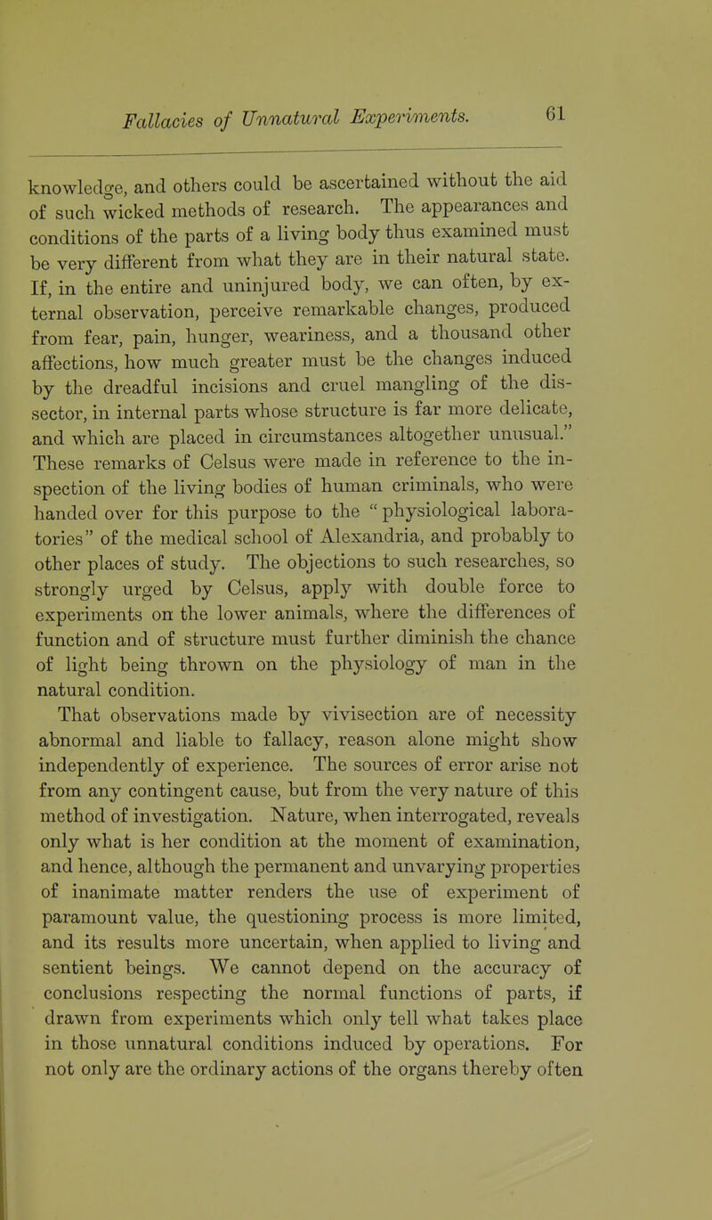 Fallacies of Unnatural Experiments. knowledge, and others could be ascertained without the aid of such wicked methods of research. The appearances and conditions of the parts of a living body thus examined must be very different from what they are in their natural state. If, in the entire and uninjured body, we can often, by ex- ternal observation, perceive remarkable changes, produced from fear, pain, hunger, weariness, and a thousand other affections, how much greater must be the changes induced by the dreadful incisions and cruel mangling of the dis- sector, in internal parts whose structure is far more delicate, and which are placed in circumstances altogether unusual. These remarks of Celsus were made in reference to the in- spection of the living bodies of human criminals, who were handed over for this purpose to the  physiological labora- tories of the medical school of Alexandria, and probably to other places of study. The objections to such researches, so strongly urged by Celsus, apply with double force to experiments on the lower animals, where the differences of function and of structure must further diminish the chance of light being thrown on the physiology of man in the natural condition. That observations made by vivisection are of necessity abnormal and liable to fallacy, reason alone might show independently of experience. The sources of error arise not from any contingent cause, but from the very nature of this method of investigation. Nature, when interrogated, reveals only what is her condition at the moment of examination, and hence, although the permanent and unvarying properties of inanimate matter renders the use of experiment of paramount value, the questioning process is more limited, and its results more uncertain, when applied to living and sentient beings. We cannot depend on the accuracy of conclusions respecting the normal functions of parts, if drawn from experiments which only tell what takes place in those unnatural conditions induced by operations. For not only are the ordinary actions of the organs thereby often