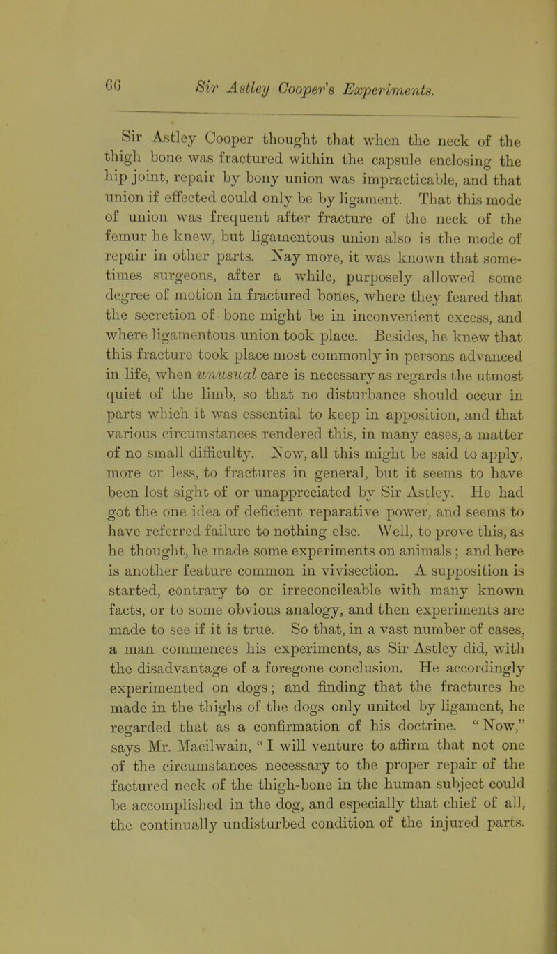 Sir Astley Coopers Experiments. Sir Astley Cooper thought that when the neck of the thigh bone was fractured within the capsule enclosing the hip joint- repair by bony union was impracticable, and that union if effected could only be by ligament. That this mode of union was frequent after fracture of the neck of the femur he knew, but ligamentous union also is the mode of repair in other parts. Nay more, it was known that some- times surgeons, after a while, purposely allowed some degree of motion in fractured bones, where they feared that the secretion of bone might be in inconvenient excess, and where ligamentous union took place. Besides, he knew that this fracture took place most commonly in persons advanced in life, when unusual care is necessary as regards the utmost quiet of the limb, so that no disturbance should occur in parts which it was essential to keep in apposition, and that various circumstances rendered this, in many cases, a matter of no small difficulty. Now, all this might be said to apply, more or less, to fractures in general, but it seems to have been lost sight of or unappreciated by Sir Astley. He had got the one idea of deficient reparative power, and seems to have referred failure to nothing else. Well, to prove this, as he thought, he made some experiments on animals; and here is another feature common in vivisection. A supposition is started, contrary to or irreconcileable with many known facts, or to some obvious analogy, and then experiments are made to see if it is true. So that, in a vast number of cases, a man commences his experiments, as Sir Astley did, with the disadvantage of a foregone conclusion. He accordingly experimented on dogs; and finding that the fractures he made in the thighs of the dogs only united by ligament, he regarded that as a confirmation of his doctrine. Now, says Mr. Macilwain,  I will venture to affirm that not one of the circumstances necessary to the proper repair of the factured neck of the thigh-bone in the human subject could be accomplished in the dog, and especially that chief of all, the continually undisturbed condition of the injured parts.