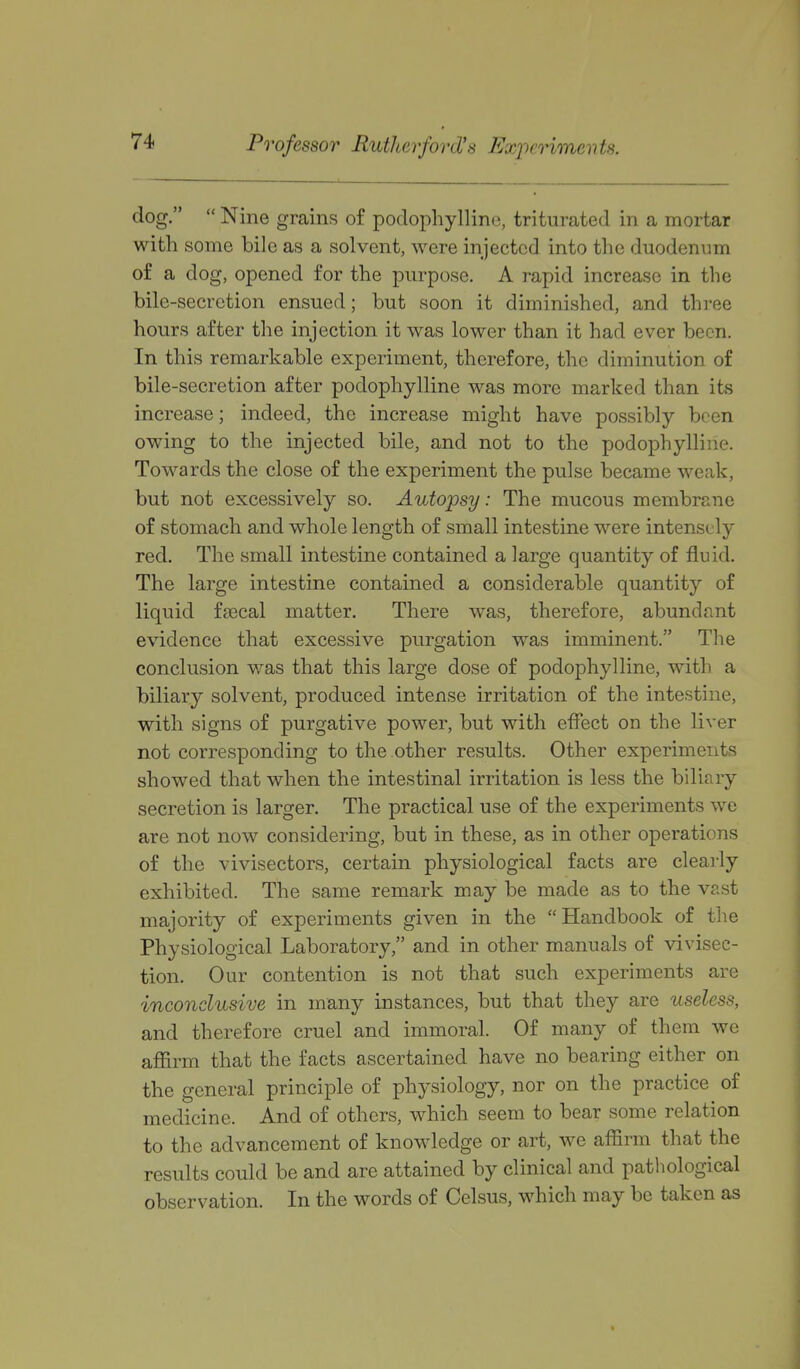 Professor Rutherford's Exiieriments. dog.  Nine grains of podophyllino, triturated in a mortar with some bile as a solvent, were injected into tlie duodenum of a dog, opened for the purpose. A rapid increase in the bile-secretion ensued; but soon it diminished, and three hours after the injection it was lower than it had ever been. In this remarkable experiment, therefore, the diminution of bile-secretion after podophylline was more marked than its increase; indeed, the increase might have possibly been owing to the injected bile, and not to the podophylline. Towards the close of the experiment the pulse became weak, but not excessively so. Autopsy: The mucous membrane of stomach and whole length of small intestine were intensely red. The small intestine contained a large quantity of fluid. The large intestine contained a considerable quantity of liquid faecal matter. There was, therefore, abundant evidence that excessive purgation was imminent. The conclusion was that this large dose of podophylline, with a biliary solvent, produced intense irritation of the intestine, with signs of purgative power, but with effect on the liver not corresponding to the other results. Other experiments showed that when the intestinal irritation is less the biliaiy secretion is larger. The practical use of the experiments we are not now considering, but in these, as in other operations of the vivisectors, certain physiological facts are clearly exhibited. The same remark may be made as to the vast majority of experiments given in the Handbook of the Physiological Laboratory, and in other manuals of vivisec- tion. Our contention is not that such experiments are inconclusive in many instances, but that they are useless, and therefore cruel and immoral. Of many of them we affirm that the facts ascertained have no bearing either on the general principle of physiology, nor on the practice of medicine. And of others, which seem to bear some relation to the advancement of knowledge or art, we affirm that the results could be and are attained by clinical and pathological observation. In the words of Celsus, which may be taken as