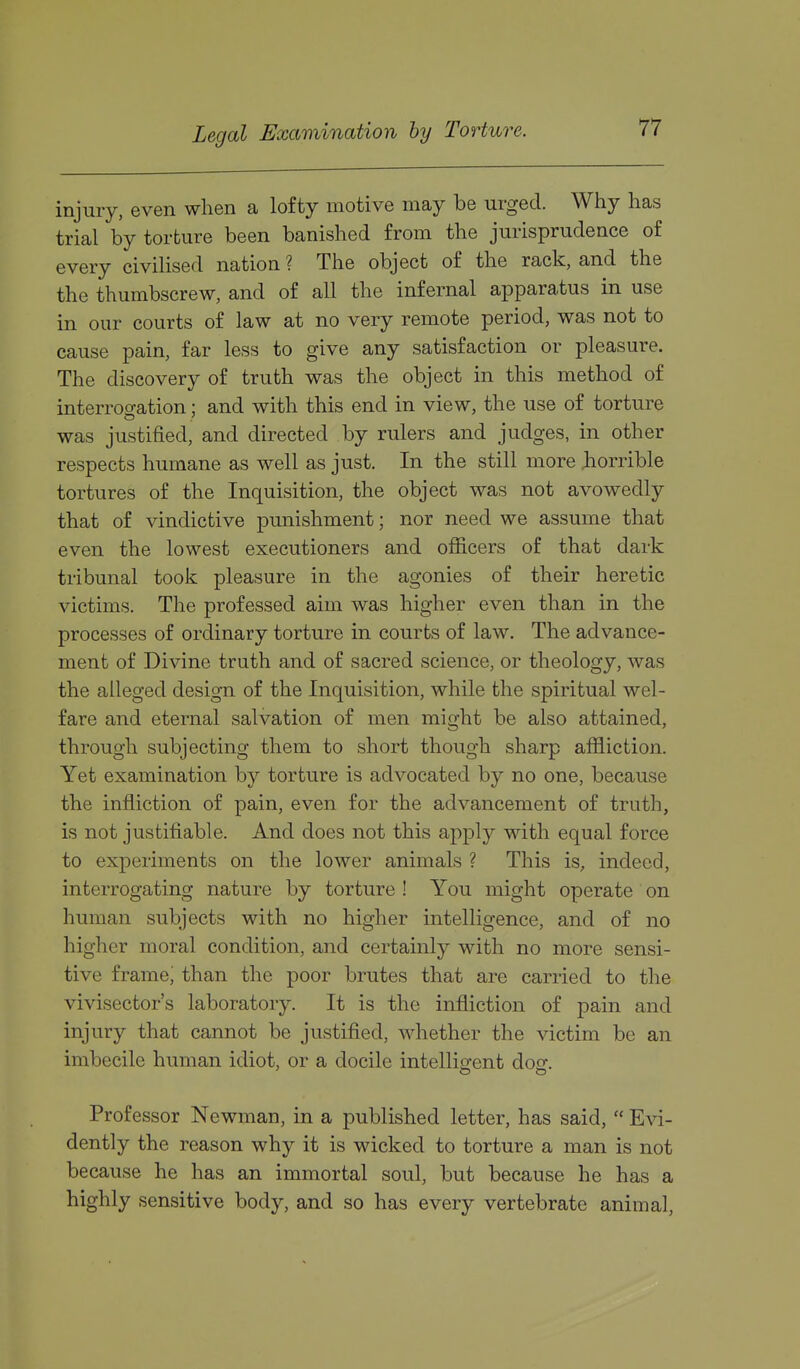 Legal Examination by Torture. injury, even when a lofty motive may be urged. Wiiy has trial by torture been banished from the jurisprudence of every civilised nation ? The object of the rack, and the the thumbscrew, and of all the infernal apparatus in use in our courts of law at no very remote period, was not to cause pain, far less to give any satisfaction or pleasure. The discovery of truth was the object in this method of interrogation; and with this end in view, the use of torture was justified, and directed by rulers and judges, in other respects humane as well as just. In the still more liorrible tortures of the Inquisition, the object was not avowedly that of vindictive punishment; nor need we assume that even the lowest executioners and officers of that dark tribunal took pleasure in the agonies of their heretic victims. The professed aim was higher even than in the processes of ordinary torture in courts of law. The advance- ment of Divine truth and of sacred science, or theology, was the alleged design of the Inquisition, while the spiritual wel- fare and eternal salvation of men might be also attained, through subjecting them to short though sharp affliction. Yet examination by torture is advocated by no one, because the infliction of pain, even for the advancement of truth, is not justifiable. And does not this apply with equal force to experiments on the lower animals ? This is, indeed, interrogating nature by torture ! You might operate on human subjects with no higher intelligence, and of no higher moral condition, and certainly with no more sensi- tive frame; than the poor brutes that are carried to the vivisector's laboratory. It is the infliction of pain and injury that cannot be justified, whether the victim be an imbecile human idiot, or a docile intellie:ent doo;. Professor Newman, in a published letter, has said,  Evi- dently the reason why it is wicked to torture a man is not because he has an immortal soul, but because he has a highly sensitive body, and so has every vertebrate animal,