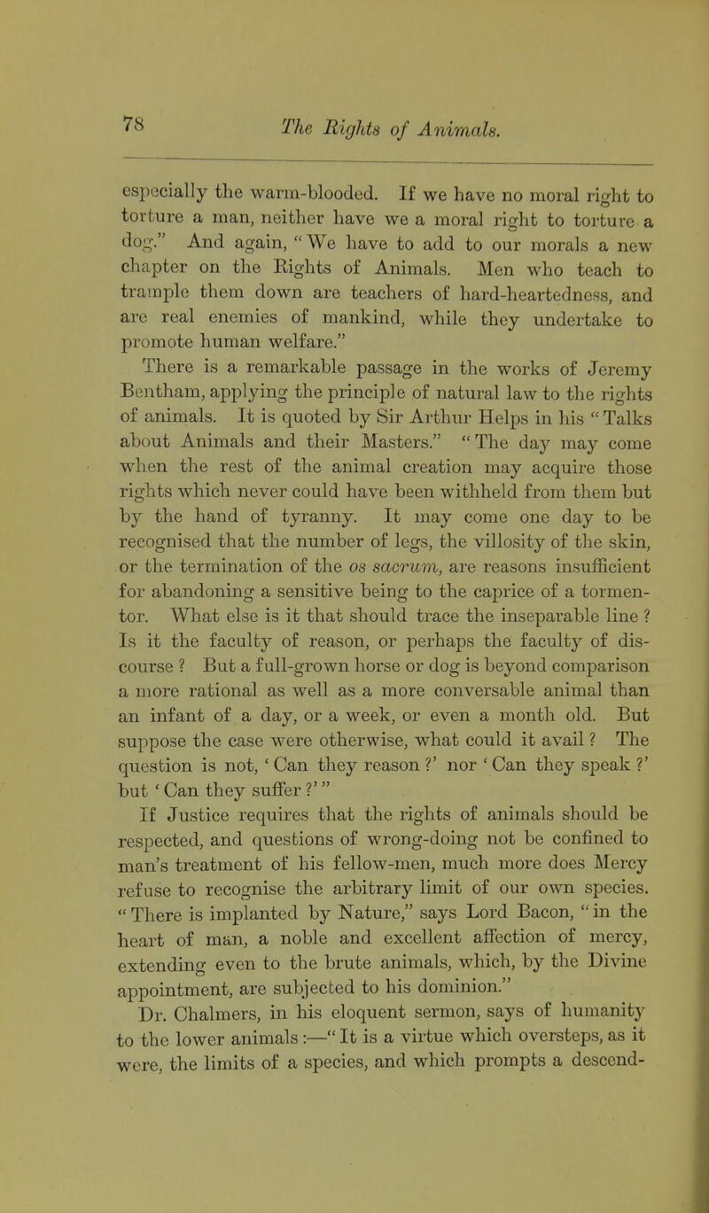 The Rights of Animals. especially the warm-blooded. If we have no moral ri^ht to torture a man, neither have we a moral right to torture a dog-. And again,  We have to add to our morals a new chapter on the Rights of Animals. Men who teach to trample them down are teachers of hard-heartedness, and are real enemies of mankind, while they undertake to promote human welfare. There is a remarkable passage in the works of Jeremy Bentham, applying the principle of natural law to the rights of animals. It is quoted by Sir Arthur Helps in his  Talks about Animals and their Masters.  The day may come when the rest of the animal creation may acquire those rights which never could have been withheld from them but by the hand of tyranny. It may come one day to be recognised that the number of legs, the villosity of the skin, or the termination of the os sacrum, are reasons insufficient for abandoning a sensitive being to the caprice of a tormen- tor. What else is it that should trace the inseparable line ? Is it the faculty of reason, or perhaps the faculty of dis- course ? But a full-grown horse or dog is beyond comparison a more rational as well as a more conversable animal than an infant of a day, or a week, or even a month old. But suppose the case were otherwise, what could it avail ? The question is not, ' Can they reason ?' nor ' Can they speak V but ' Can they suffer ?' If Justice requires that the rights of animals should be respected, and questions of wrong-doing not be confined to man's treatment of his fellow-men, much more does Mercy refuse to recognise the arbitrary limit of our own species.  There is implanted by Nature, says Lord Bacon,  in the heart of man, a noble and excellent affection of mercy, extending even to the brute animals, which, by the Divine appointment, are subjected to his dominion. Dr. Chalmers, in his eloquent sermon, says of humanity to the lower animals:— It is a virtue which oversteps, as it were, the limits of a species, and which prompts a descend-