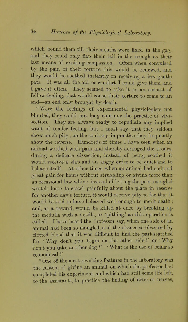 which bound them till their mouths were fixed in the gag,, and they could only flap their tail in the trough as their last means of exciting compassion. Often when convulsed by the pain of their torture this would be renewed, and they would be soothed instantly on receiving a few gentle pats. It was all the aid or comfort I could give them, and I gave it often. They seemed to take it as an earnest of fellow-feeling, that would cause their torture to come to an end—an end only brought by death. Were the feelings of experimental physiologists not blunted, they could not long continue the practice of vivi- section. They are always ready to repudiate any implied want of tender feeling, but I must say that they seldom show much pity; on the contrary, in practice they frequently show the reverse. Hundreds of times I have seen when an animal writhed with pain, and thereby deranged the tissues, during a delicate dissection, instead of being soothed it would receive a slap and an angry order to be quiet and to behave itself. At other times, when an animal had endured great pain for hours without struggling or giving more than an occasional low whine, instead of letting the poor mangled wretch loose to crawl painfully about the place in reserve for another day's torture, it would receive pity so far that it would be said to have behaved well enough to merit death; and, as a reward, would be killed at once by breaking up the medulla with a needle, or ' pithing,' as this operation is- called. I have heard the Professor say, when one side of an animal had been so mangled, and the tissues so obscured by clotted blood that it was difiicult to find the part searched for, 'Why don't you begin on the other side?' or 'Why don't you take another dog ?' ' What is the use of being so economical V  One of the most revolting features in the laboratory was the custom of giving an animal on which the professor had completed his experiment, and which had still some life left, to the assistants, to practice the finding of arteries, nerves.