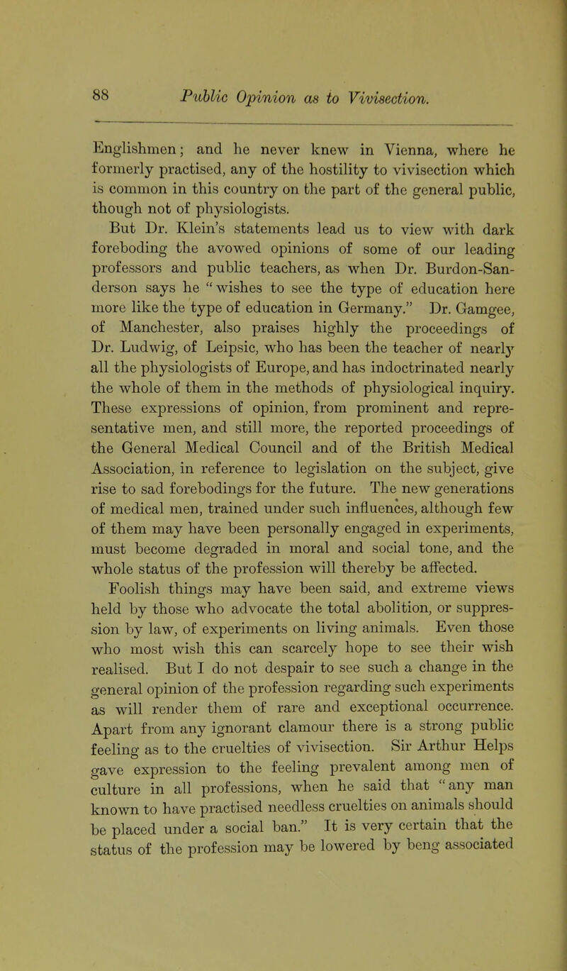 Public Opinion as to Vivisection. Englishmen; and he never knew in Vienna, where he formerly practised, any of the hostility to vivisection which is common in this country on the part of the general public, though not of physiologists. But Dr. Klein's statements lead us to view with dark foreboding the avowed opinions of some of our leading professors and public teachers, as when Dr. Burdon-San- derson says he wishes to see the type of education here more like the type of education in Germany. Dr. Gamgee, of Manchester, also praises highly the proceedings of Dr. Ludwig, of Leipsic, who has been the teacher of nearl}'- all the physiologists of Europe, and has indoctrinated nearly the whole of them in the methods of physiological inquiry. These expressions of opinion, from prominent and repre- sentative men, and still more, the reported proceedings of the General Medical Council and of the British Medical Association, in reference to legislation on the subject, give rise to sad forebodings for the future. The new generations of medical men, trained under such influences, although few of them may have been personally engaged in experiments, must become degraded in moral and social tone, and the whole status of the profession will thereby be affected. Foolish things may have been said, and extreme views held by those who advocate the total abolition, or suppres- sion by law, of experiments on living animals. Even those who most wish this can scarcely hope to see their wish realised. But I do not despair to see such a change in the general opinion of the profession regarding such experiments as will render them of rare and exceptional occurrence. Apart from any ignorant clamour there is a strong public feeling as to the cruelties of vivisection. Sir Arthur Helps gave expression to the feeling prevalent among men of culture in all professions, when he said that any man known to have practised needless cruelties on animals should be placed under a social ban. It is very certain that the status of the profession may be lowered by beng associated