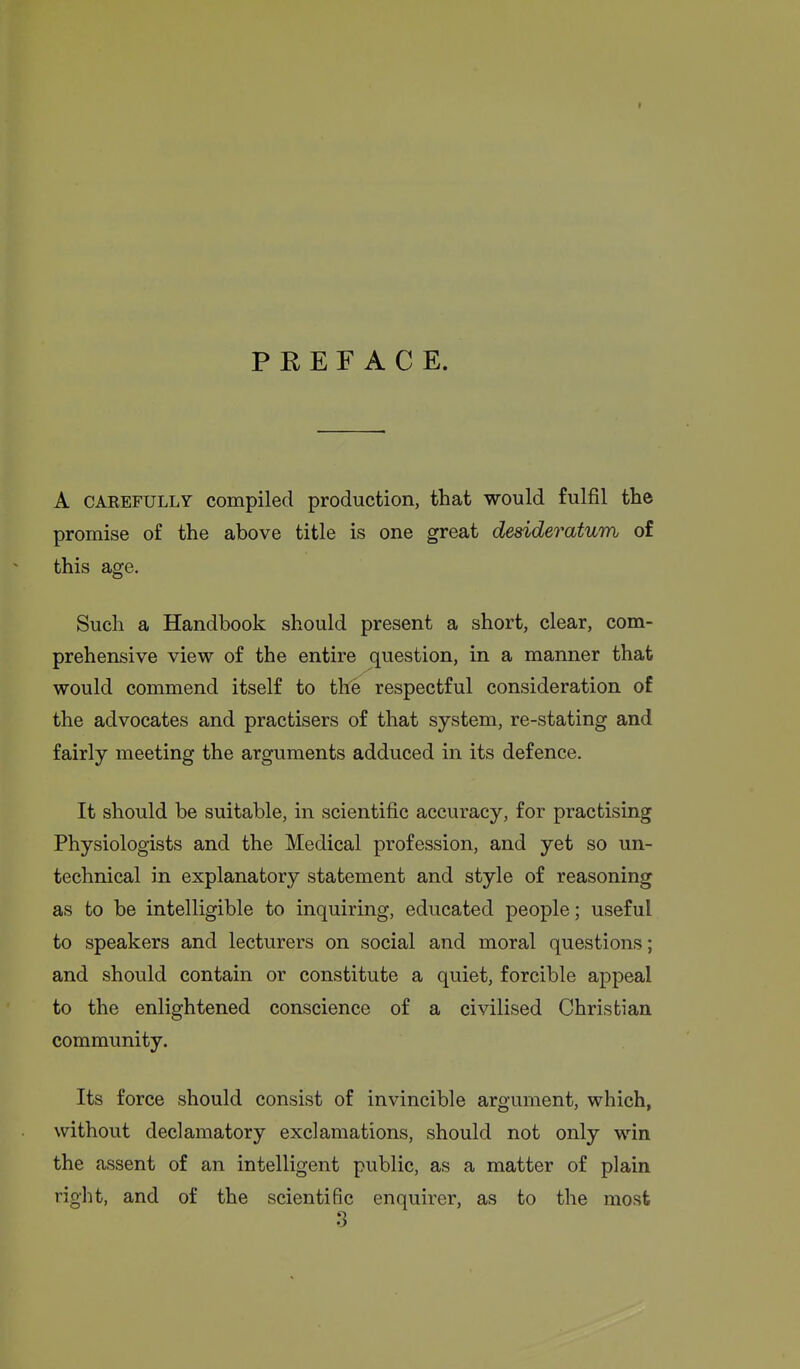 PREFACE. A CAREFULLY Compiled production, that would fulfil the promise of the above title is one great desideratum of this age. Such a Handbook should present a short, clear, com- prehensive view of the entire question, in a manner that would commend itself to the respectful consideration of the advocates and practisers of that system, re-stating and fairly meeting the arguments adduced in its defence. It should be suitable, in scientific accuracy, for practising Physiologists and the Medical profession, and yet so un- technical in explanatory statement and style of reasoning as to be intelligible to inquiring, educated people; useful to speakers and lecturers on social and moral questions; and should contain or constitute a quiet, forcible appeal to the enlightened conscience of a civilised Christian community. Its force should consist of invincible argument, which, without declamatory exclamations, should not only win the assent of an intelligent public, as a matter of plain right, and of the scientific enquirer, as to the most