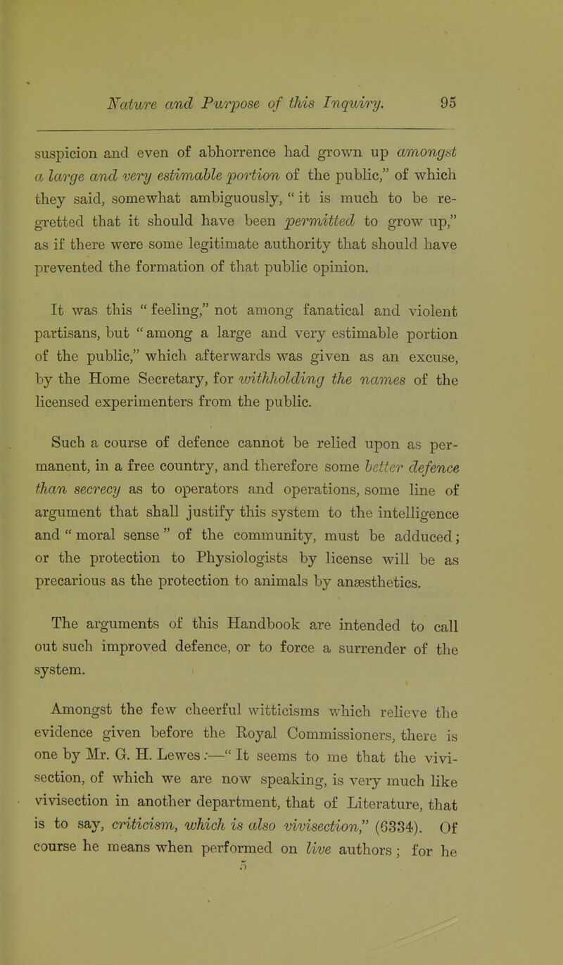 suspicion and even of abhorrence had grown up amongst a large and very estimable portion of the public/' of which they said, somewhat ambiguously,  it is much to be re- gretted that it should have been permitted to grow up, as if there were some legitimate authority that should have prevented the formation of that public opinion. It was this  feeling, not among fanatical and violent partisans, but  among a large and very estimable portion of the public, which afterwards was given as an excuse, by the Home Secretary, for ^uithholding the names of the licensed experimenters from the public. Such a course of defence cannot be relied upon as per- manent, in a free country, and therefore some better defence than secrecy as to operators and operations, some line of argument that shall justify this system to the intelligence and  moral sense  of the community, must be adduced; or the protection to Physiologists by license will be as precarious as the protection to animals by anassthetics. The arguments of this Handbook are intended to call out such improved defence, or to force a surrender of the system. Amongst the few cheerful witticisms which relieve the evidence given before the Royal Commissioners, there is one by Mr. G. H. Lewes;— It seems to me that the vivi- section, of which we are now speaking, is very much like vivisection in another department, that of Literature, that is to say, criticism, which is also vivisection, (6384). Of course he means when performed on live authors ; for he