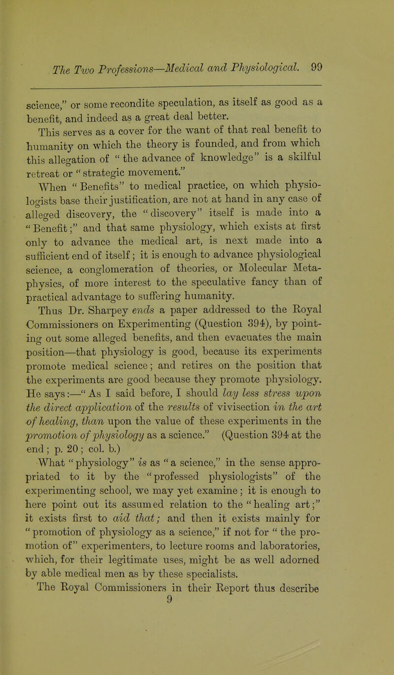 science, or some recondite speculation, as itself as good as a benefit, and indeed as a great deal better. This serves as a cover for the want of that real benefit to humanit}^ on which the theory is founded, and from which this allegation of  the advance of knowledge is a skilful retreat or  strategic movement. Wlien Benefits to medical practice, on which physio- logists base their justification, are not at hand in any case of alleged discovery, the discovery itself is made into a  Benefit; and that same physiology, which exists at first only to advance the medical art, is next made into a sufficient end of itself; it is enough to advance physiological science, a conglomeration of theories, or Molecular Meta- physics, of more interest to the speculative fancy than of practical advantage to sufiering humanity. Thus Dr. Sharpey ends a paper addressed to the Royal Commissioners on Experimenting (Question 394), by point- ing out some alleged benefits, and then evacuates the main position—that physiology is good, because its experiments promote medical science; and retires on the position that the experiments are good because they promote physiology. He says:— As I said before, I should lay less stress upon the direct application of the results of vivisection in the art of healing, than upon the value of these experiments in the promotion of physiology as a science. (Question 394 at the end; p. 20; col. b.) What physiology is as a science, in the sense appro- priated to it by the professed physiologists of the experimenting school, we may yet examine; it is enough to here point out its assumed relation to the healing art; it exists first to aid that; and then it exists mainly for  promotion of physiology as a science, if not for  the pro- motion of experimenters, to lecture rooms and laboratories, which, for their legitimate uses, might be as well adorned by able medical men as by these specialists. The Royal Commissioners in their Report thus describe