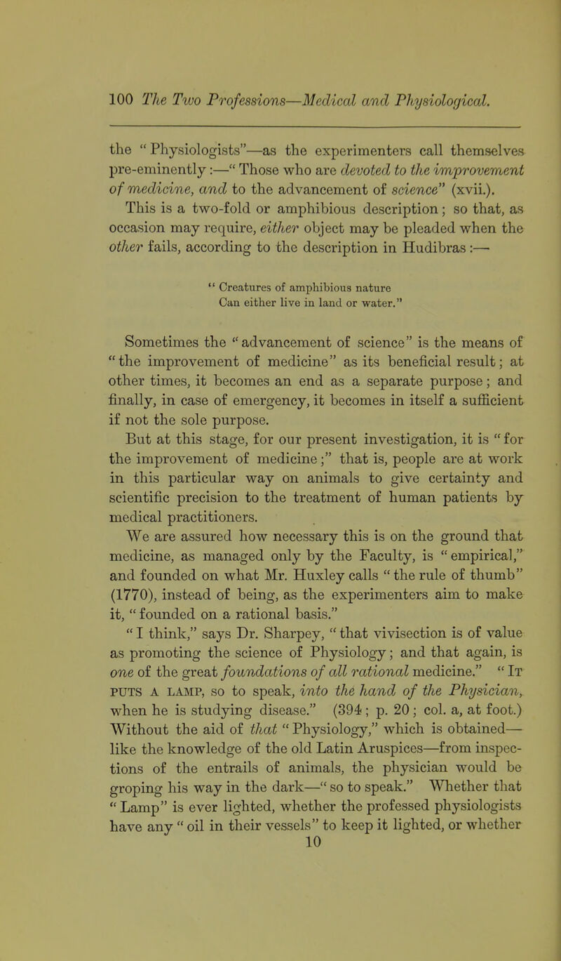 the  Physiologists—as the experimenters call themselves pre-eminently:— Those who are devoted to the improvement of medicine, and to the advancement of science (xvii.). This is a two-fold or amphibious description; so that, as occasion may require, either object may be pleaded when the other fails, according to the description in Hudibras :—  Creatures of amphibious nature Can either live in land or water. Sometimes the  advancement of science is the means of the improvement of medicine as its beneficial result; at other times, it becomes an end as a separate purpose; and j&nally, in case of emergency, it becomes in itself a sufficient if not the sole purpose. But at this stage, for our present investigation, it is  for the improvement of medicine; that is, people are at work in this particular way on animals to give certainty and scientific precision to the treatment of human patients by medical practitioners. We are assured how necessary this is on the ground that medicine, as managed only by the Faculty, is  empirical, and founded on what Mr. Huxley calls  the rule of thumb (1770), instead of being, as the experimenters aim to make it,  founded on a rational basis.  I think, says Dr. Sharpey,  that vivisection is of value as promoting the science of Physiology; and that again, is one of the great foundations of all rational medicine.  It PUTS A LAMP, so to Speak, into the hand of the Physician, when he is studying disease. (394 ; p. 20; col. a, at foot.) Without the aid of that  Physiology, which is obtained— like the knowledge of the old Latin Aruspices—from inspec- tions of the entrails of animals, the physician would be groping his way in the dark— so to speak. Whether that Lamp is ever lighted, whether the professed physiologists have any  oil in their vessels to keep it lighted, or whether