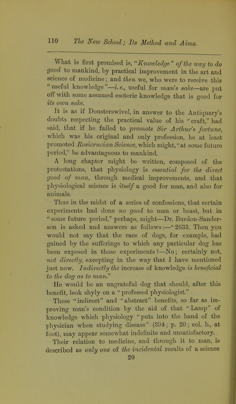 What is first promised is, Knowledge of the way to do good to mankind, by practical improvement in the art and science of medicine; and then we, who were to receive this useful knowledge—i.e., useful for man's sake—Sire put off with some assumed esoteric knowledge that is good for its own sake. It is as if Dousterswivel, in answer to the Antiquary's doubts respecting the practical value of his  craft, had said, that if he failed to promote Sir Arthurs fortune, which was his original and only profession, he at least promoted Rosicrucian Science, which might, at some future I)eriod, be advantageous to mankind. A long chapter might be written, composed of the protestations, that physiology is essential for the direct good of man, through medical improvements, and that physiological science is itself a good for man, and also for animals. Thus in the midst of a series of confessions, that certain experiments had done no good to man or beast, but in  some future period, perhaps, might—Dr. Burdon-Sander- son is asked and answers as follows:— 2633. Then you would not say that the race of dogs, for example, had gained by the sufferings to which any particular dog has been exposed in those experiments ?—No; certainly not, not directly, excepting in the way that I have mentioned just now. Indirectly the increase of knowledge is beneficial to the dog as to man He would be an ungrateful dog that should, after this benefit, look shyly on a  professed physiologist. These indirect and abstract benefits, so far as im- proving man's condition by the aid of that Lamp of knowledge which physiology puts into the hand of the physician when studying disease (394; p. 20; col. b., at foot), may appear somewhat indefinite and unsatisfactory. Their relation to medicine, and through it to man, is described as only one of the incidental results of a science