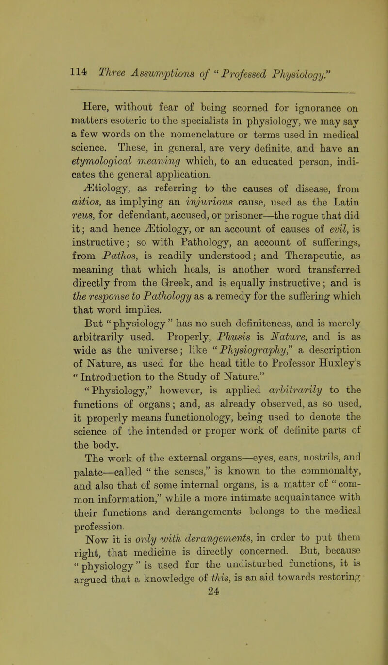 Here, without fear of being scorned for ignorance on matters esoteric to the specialists in physiology, we may say a few words on the nomenclature or terms used in medical science. These, in general, are very definite, and have an etymological meaning which, to an educated person, indi- cates the general application. ^Etiology, as referring to the causes of disease, from aitios, as implying an injurious cause, used as the Latin reus, for defendant, accused, or prisoner—the rogue that did it; and hence Mtiologj, or an account of causes of evil, is instructive; so with Pathology, an account of sufferings, from Pathos, is readily understood; and Therapeutic, as meaning that which heals, is another word transferred directly from the Greek, and is equally instructive; and is the response to Pathology as a remedy for the suffering which that word implies. But  physiology  has no such definiteness, and is merely arbitrarily used. Properly, Phusis is Nature, and is as wide as the universe; like Physiography a description of Nature, as used for the head title to Professor Huxley's  Introduction to the Study of Nature. Physiology, however, is applied arbitrarily to the functions of organs; and, as already observed, as so used, it properly means functionology, being used to denote the science of the intended or proper work of definite parts of the body. The work of the external organs—eyes, ears, nostrils, and palate—called  the senses, is known to the commonalty, and also that of some internal organs, is a matter of  com- mon information, while a more intimate acquaintance with their functions and derangements belongs to the medical profession. Now it is only with derangements, in order to put them right, that medicine is directly concerned. But, because  physiology is used for the undisturbed functions, it is argued that a knowledge of this, is an aid towards restoring 24