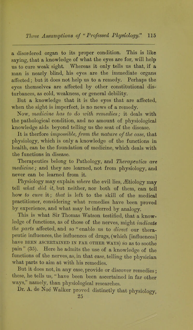 a disordered organ to its proper condition. This is like saying, that a knowledge of what the eyes are for, will help us to cure weak sight. Whereas it only tells us that, if a man is nearly blind, his eyes are the immediate organs affected; but it does not help us to a remedy. Perhaps the eyes themselves are affected by other constitutional dis- turbances, as cold, weakness, or general debility. But a knowledge that it is the eyes that are affected, when the sight is imperfect, is no news of a remedy. Now, medicine has to do with remedies; it deals with the pathological condition, and no amount of physiological knowledge aids beyond telling us the seat of the disease. It is therf ore impossible, from the nature of the case, that physiology, which is only a knowledge of the functions in health, can be the foundation of medicine, which deals with the functions in disease. Therapeutics belong to Pathology, and Therapeutics are medicine; and they are learned, not from physiology, and never can be learned from it. Physiology may explain where the evil lies, ^Etiology may tell what did i^, but neither, nor both of them, can tell how to cure it; that is left to the skill of the medical practitioner, considering what remedies have been proved by experience, and what may be inferred by analogy. This is what Sir Thomas Watson testified, that a know- ledge of functions, as of those of the nerves, might indicate the parts affected, and so  enable us to direct our thera- peutic influences, the influences of drugs, (which [influences] have BEEN ASCERTAINED IN FAE OTHER WAYS) SO aS to SOOthe pain  (35). Here he admits the use of a knowledge of the functions of the nerves, as, in that case, telling the physician what parts to aim at with his remedies. But it does not, in any case, provide or discover remedies; these, he tells us,  have been been ascertained in far other ways, namely, than physiological researches. Dr. A. de Nod Walker proved distinctly that physiolooy 25 '