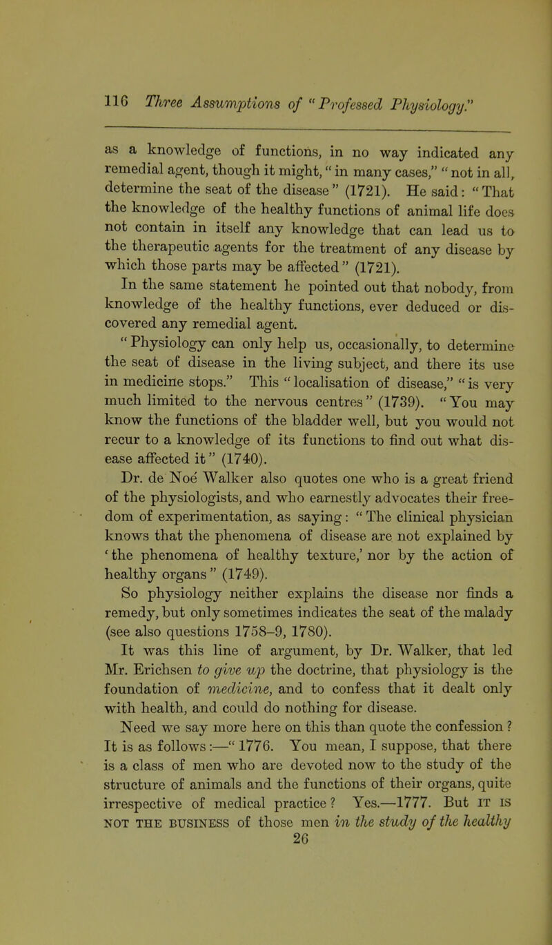 as a knowledge of functions, in no way indicated any remedial agent, though it might, in many cases,  not in all, determine the seat of the disease  (1721). He said:  That the knowledge of the healthy functions of animal life does not contain in itself any knowledge that can lead us to the therapeutic agents for the treatment of any disease by which those parts may be affected  (1721). In the same statement he pointed out that nobody, from knowledge of the healthy functions, ever deduced or dis- covered any remedial agent.  Physiology can only help us, occasionally, to determine the seat of disease in the living subject, and there its use in medicine stops. This  localisation of disease,  is very much limited to the nervous centres  (1739).  You may know the functions of the bladder well, but you would not recur to a knowledge of its functions to find out what dis- ease affected it (1740). Dr. de Noe Walker also quotes one who is a great friend of the physiologists, and who earnestly advocates their free- dom of experimentation, as saying:  The clinical physician knows that the phenomena of disease are not explained by ' the phenomena of healthy texture,' nor by the action of healthy organs  (1749). So physiology neither explains the disease nor finds a remedy, but only sometimes indicates the seat of the malady (see also questions 1758-9, 1780). It was this line of argument, by Dr. Walker, that led Mr. Erichsen to give up the doctrine, that physiology is the foundation of medicine, and to confess that it dealt only with health, and could do nothing for disease. Need we say more here on this than quote the confession ? It is as follows:— 1776. You mean, I suppose, that there is a class of men who are devoted now to the study of the structure of animals and the functions of their organs, quite irrespective of medical practice ? Yes.—1777. But IT is NOT THE BUSINESS of those men in the study of the healthy 26