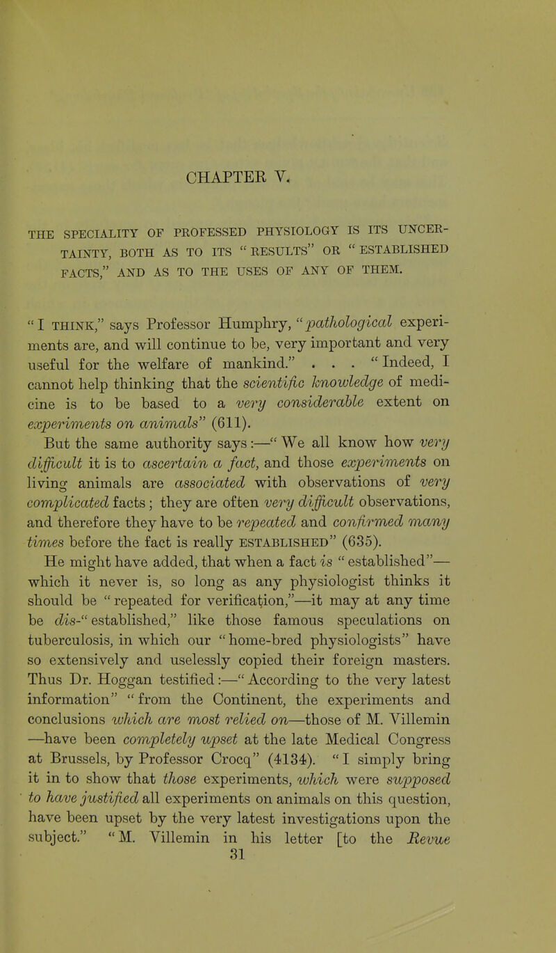 THE SPECIALITY OF PROFESSED PHYSIOLOGY IS ITS UNCER- TAINTY, BOTH AS TO ITS RESULTS OR ESTABLISHED FACTS, AND AS TO THE USES OF ANY OF THEM. I THINK, says Professor Humphry, pathological experi- ments are, and will continue to be, very important and very useful for the welfare of mankind. . . . Indeed, I cannot help thinking that the scientifiG knowledge of medi- cine is to be based to a very considerable extent on experiments on animals (611). But the same authority says:— We all know how verij difficult it is to ascertain a fact, and those experiments on living animals are associated with observations of very complicated facts; they are often very difficult observations, and therefore they have to be repeated and confirmed many times before the fact is really established (635). He might have added, that when a fact is  established— which it never is, so long as any physiologist thinks it should be  repeated for verification,—it may at any time be dis- established, like those famous speculations on tuberculosis, in which our home-bred physiologists have so extensively and uselessly copied their foreign masters. Thus Dr. Hoggan testified:— According to the very latest information  from the Continent, the experiments and conclusions which are most relied on—those of M. Villemin —have been completely upset at the late Medical Congress at Brussels, by Professor Crocq (4134).  I simply bring it in to show that those experiments, luhich were supposed to have justified all experiments on animals on this question, have been upset by the very latest investigations upon the subject. M. Villemin in his letter [to the Revue