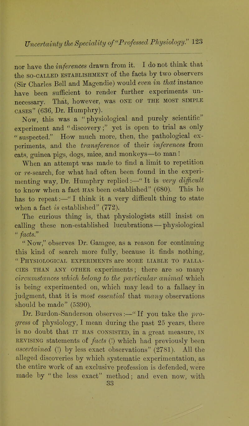 nor have the inferences drawn from it. I do not think that the SO-CALLED ESTABLISHMENT of the facts by two observers (Sir Charles Bell and Magendie) would even in that instance have been sufficient to render further experiments un- necessary. That, however, was ONE OF the most simple cases (636, Dr. Humphry). Now, this was a physiological and purely scientific experiment and discovery; yet is open to trial as only suspected. How much more, then, the pathological ex- periments, and the transference of their inferences from cats, guinea pigs, dogs, mice, and monkeys—to man ! When an attempt was made to find a limit to repetition or 7^e-search, for what had often been found in the experi- menting way. Dr. Humphry replied:— It is very difficult to know when a fact has been established (680). This he has to repeat:—I think it a very difficult thing to state when a fact is established (772). The curious thing is, that physiologists still insist on calling these non-established lucubrations — physiological  facts.  Now, observes Dr. Gamgee, as a reason for continuing this kind of search more fully, because ib finds nothing,  Physiological experiments are more liable to falla- cies than any other experiments; there are so many circumstances luhich belong to the particular animal which is being experimented on, which may lead to a fallacy in judgment, that it is most essential that many observations should be made (5390). Dr. Burdon-Sanderson observes :— If you take the pro- gress of physiology, I mean during the past 25 years, there is no doubt that IT has consisted, in a great measure, in revising statements of facts (1) which had previously been ascertained (!) by less exact observations (2781). All the alleged discoveries by which systematic experimentation, as the entire work of an exclusive profession is defended, were made by the less exact method; and even now, with 33