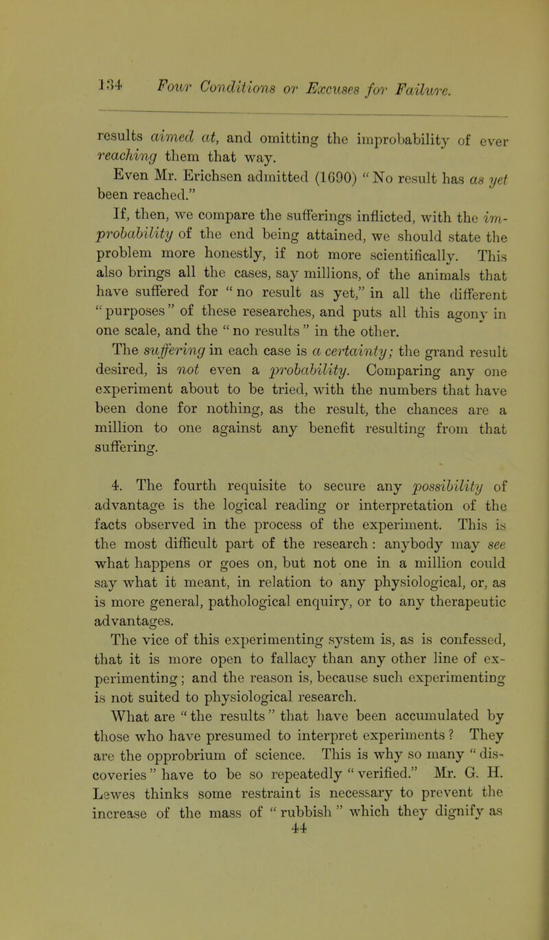 results aimed at, and omitting the improbability of ever reaching them that way. Even Mr. Erichsen admitted (1690) No result has as yet been reached. If, then, we compare the sufferings inflicted, with the im- prohability of the end being attained, we should state the problem more honestly, if not more scientifically. This also brings all the cases, say millions, of the animals that have suffered for  no result as yet, in all the different  purposes of these researches, and puts all this agony in one scale, and the  no results  in the other. The suffering in each case is a certainty; the grand result desired, is not even a probability. Comparing any one experiment about to be tried, with the numbers that have been done for nothing, as the result, the chances are a million to one against any benefit resulting from that suffering. 4. The fourth requisite to secure any possibility of advantage is the logical reading or interpretation of the facts observed in the process of the experiment. This is the most difficult part of the research: anybody may see what happens or goes on, but not one in a million could say what it meant, in relation to any physiological, or, as is more general, pathological enquiry, or to any therapeutic advantages. The vice of this experimenting system is, as is confessed, that it is more open to fallacy than any other line of ex- perimenting ; and the reason is, because such experimenting is not suited to physiological research. What are  the results  that have been accumulated by those who have presumed to interpret experiments ? They are the opprobrium of science. This is why so many  dis- coveries  have to be so repeatedly  verified. Mr. G. H. Lswes thinks some restraint is necessary to prevent the increase of the mass of  rubbish  which they dignify as