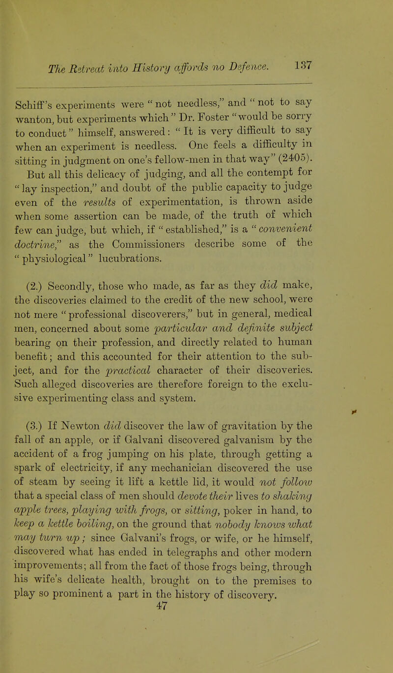 Schiff's experiments were  not needless, and  not to say wanton, but experiments which  Dr. Foster would be sorry to conduct himself, answered:  It is very difficult to say when an experiment is needless. One feels a difficulty in sitting in judgment on one's fellow-men in that way (2405). But all this delicacy of judging, and all the contempt for  lay inspection, and doubt of the public capacity to judge even of the results of experimentation, is thrown aside when some assertion can be made, of the truth of which few can judge, but which, if  established, is a  convenient doctrine as the Commissioners describe some of the  physiological lucubrations. (2.) Secondly, those who made, as far as they did make, the discoveries claimed to the credit of the new school, were not mere  professional discoverers, but in general, medical men, concerned about some particular and definite subject bearing on their profession, and directly related to human benefit; and this accounted for their attention to the sub- ject, and for the practical character of their discoveries. Such alleged discoveries are therefore foreign to the exclu- sive experimenting class and system. (3.) If Newton did discover the law of gravitation by the fall of a.n apple, or if Galvani discovered galvanism by the accident of a frog j umping on his plate, through getting a spark of electricity, if any mechanician discovered the use of steam by seeing it lift a kettle lid, it would not folloiu that a special class of men should devote their lives to shaking apple trees, playing with frogs, or sitting, poker in hand, to keep a kettle boiling, on the ground that nobody knows what may turn up; since Galvani's frogs, or wife, or he himself, discovered what has ended in telegraphs and other modern improvements; all from the fact of those frogs being, through his wife's delicate health, brought on to the premises to play so prominent a part in the history of discovery.