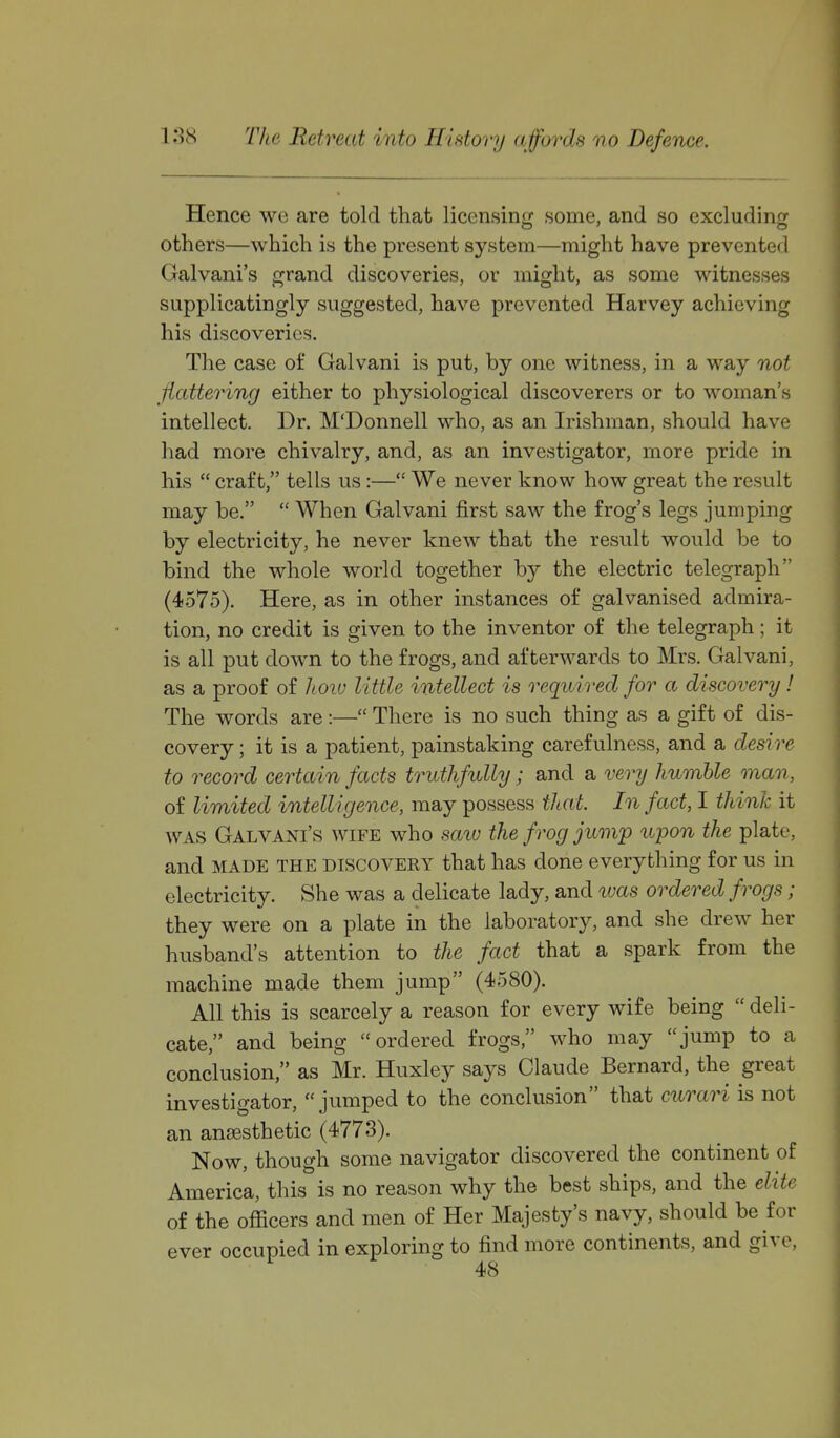 Hence we are told that licensing some, and so excluding others—which is the present system—might have prevented Galvani's grand discoveries, or might, as some witnesses supplicatingly suggested, have prevented Harvey achieving his discoveries. The case of Galvani is put, by one witness, in a way not flattering either to physiological discoverers or to woman's intellect. Dr. M'Donnell who, as an Irishman, should have had more chivalry, and, as an investigator, more pride in his  craft, tells us :— We never know how great the result may be.  When Galvani first saw the frog's legs jumping by electricity, he never knew that the result would be to bind the whole world together by the electric telegraph (4575). Here, as in other instances of galvanised admira- tion, no credit is given to the inventor of the telegraph; it is all put down to the frogs, and afterwards to Mrs. Galvani, as a proof of hoiv little intellect is required for a discovery! The words are :— There is no such thing as a gift of dis- covery ; it is a patient, painstaking carefulness, and a desire to record certain facts truthfully; and a very humble man, of limited intelligence, may possess that. In fact, I think it WAS Galvani's wife who saw the frog jump upon the plate, and MADE THE DISCOVERY that has done everything for us in electricity. She was a delicate lady, and was ordered frogs; they were on a plate in the laboratory, and she drew her husband's attention to the fact that a spark from the machine made them jump (4580). All this is scarcely a reason for every wife being  deli- cate, and being ordered frogs who may jump to a conclusion, as Mr. Huxley says Claude Bernard, the great investigator, jumped to the conclusion that curari is not an anaesthetic (4773). Now, though some navigator discovered the continent of America, this is no reason why the best ships, and the elite of the officers and men of Her Majesty's navy, should be for ever occupied in exploring to find more continents, and give,