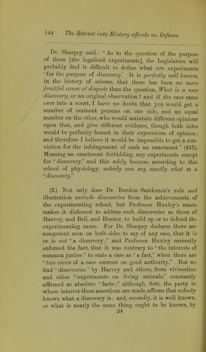 Dr. Sharpey said: As to the question of the purpose of them [the legalised experiments], the Legislature will probably find it difficult to define what are experiments ' for the purpose of discovery.' It is perfectly well known, in the history of science, that there has been no more fruitful cause of dispute than the question. What is a new discovery, or an original observation ? and if the case came ever into a court, I have no doubt that you would get a number of eminent persons on one side, and an equal number on the other, who would maintain different opinions upon that, and give different evidence, though both sides would be perfectly honest in their expressions of opinion; and therefore I believe it would be impossible to get a con- viction for the infringement of such an enactment (453). Meaning an enactment forbidding any experiments except for  discovery, and this solely because, according to this school of physiology, nobody can say exactly what is a discovery. (2.) Not only does Dr. Burdon-Sanderson's rule and illustration exclude discoveries from the achievements of the experimenting school, but Professor Huxley's canon makes it dishonest to adduce such discoveries as those of Harvey, and Bell, and Hunter, to build up or to defend the experimenting cause. For Dr. Sharpey declares there are competent men on both sides to say of any case, that it is or is not a discovery; and Professor Huxley earnestly enforced the fact, that it was contrary to  the interests of common justice  to state a case as a fact, when there are  two views of a case current on good authority. But we find  discoveries  by Harvey and others, from vivisection and other experiments on living animals, constantly aflirmed as absolute facts; although, first, the party in whose interest these assertions are made, affirms that nobody knows what a discovery is; and, secondly, it is well known, or what is nearly the same thing, ought to be known, by