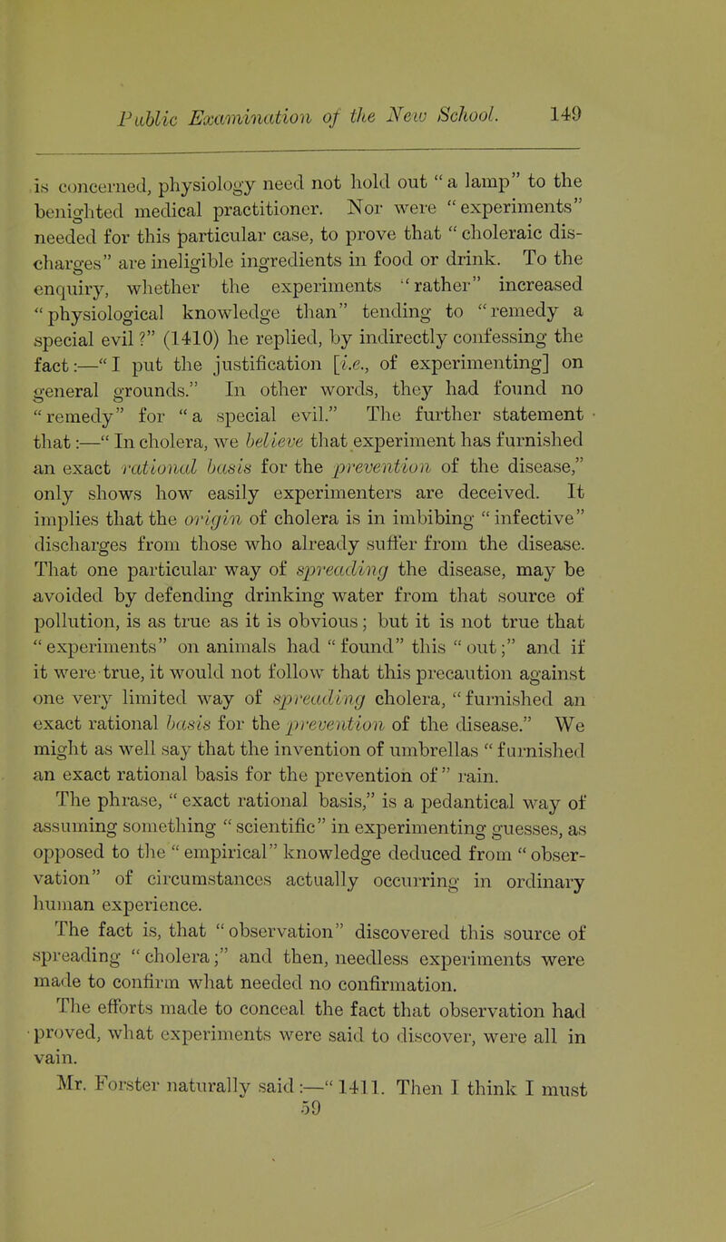 is concerned, physiology need not hold out a lamp to the benighted medical practitioner. Nor were experiments needed for this particular case, to prove that  choleraic dis- charges are ineliorible ino-redients in food or drink. To the enquiry, whether the experiments rather increased physiological knowledge than tending to remedy a special evil ? (1410) he replied, by indirectly confessing the fact:—I put the justification [i.e., of experimenting] on general grounds. In other words, they had found no remedy for a special evil. The further statement that:— In cholera, we believe that experiment has furnished a,n exact rational basis for the lyrevention of the disease, only shows how easily experimenters are deceived. It implies that the origin of cholera is in imbibing  infective discharges from those who already sufter from the disease. That one particular way of spreading the disease, may be avoided by defending drinking water from that source of pollution, is as true as it is obvious; but it is not true that experiments on animals had found this out; and if it were true, it would not follow that this precaution against one very limited way of spreading cholera, furnished an exact rational basis for the prevention of the disease. We might as well say that the invention of umbrellas  furnished an exact rational basis for the prevention of  rain. The phrase,  exact rational basis, is a pedantical way of assuming something  scientific in experimenting guesses, as opposed to the  empirical knowledge deduced from  obser- vation of circumstances actually occurring in ordinary human experience. The fact is, that observation discovered this source of spreading  cholera; and then, needless experiments were made to confirm what needed no confirmation. The efforts made to conceal the fact that observation had • proved, what experiments were said to discover, were all in vain. Mr. Forster naturally said:— 1411. Then I think I must