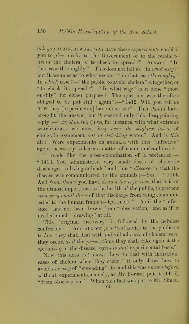 auk (JO Li AGAIN, in WHAT WAY have these euyparknenU enabled you to (jive advice to the Government or to the public tt* avoid the cholera, or to check its spread ? Answer— In that case thoroughly. This does not tell us  in wltat way; but it assumes as to what extent— in that case thorougJdy. In luhich case ?— the public to avoid cholera altogether, or to check its spread?  In what way is it done thor- oughly for either purpose ? The question was therefore obliged to be put still again:— 1412. Will you tell us HOW they [experiments] have done so ? This should have brought the answer, but it secured only this disappointing- reply :— By shoiuing (!) us, for instance, with what extreme watchfulness we must keej^ even the slightest taint of choleraic excrement out of drinking water. And is thin all ? Were experiments on animals, with this  infective agent, necessary to learn a matter of common cleanliness ? It reads like the cross-examination of a pretender:—  1413. You administered very small doses of choleraic discharofes to livins^ animals and thus  discovered that the disease was communicated to the animals ?—Yes.  1414. A.ndi from thence you have drawn the inference, that it is of the utmost importance to the health of the public, to prevent even very smcdl doses of that discharge from being communi- cated to the human frame ?—Quite so ! As if the  mfer- ence had not been drawn from  observation, and as if it needed much  drawing at all. This original discovery is followed by the helpless confession:— And all our practical advice to the public as to hoiv they shall deal with individual cases of cholera wliev they occur, and the precaiutions they shall take against the spreading of the disease, refers to that experimental basis. Now this does not show how to deal with individual cases of cholera when they occur; it only shows how to avoid oneivay of  spreading it; and this was hioivn before, without experiments, namely, as Mr. Forster put it (1415), from observation. When this fact was put to Mr. Simon, CO