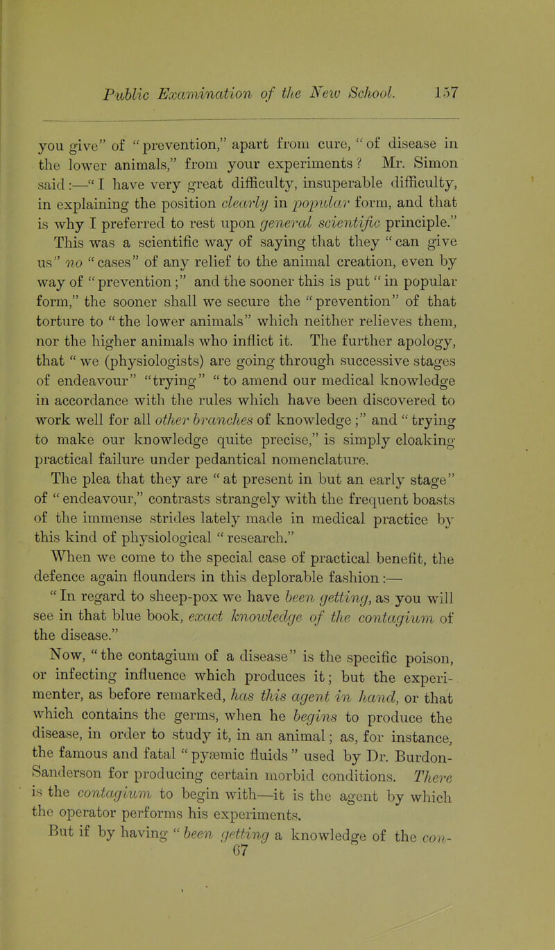 you give of prevention, apart from cure, of disease in the lower animals, from your experiments ? Mr. Simon said :— I have very great difficulty, insuperable difficulty, in explaining the position clearly in popidav form, and that is why I preferred to rest upon general scientific principle. This was a scientific way of saying that they  can give us no cases of any relief to the animal creation, even by way of  prevention; and the sooner this is put  in popular form, the sooner shall we secure the prevention of that torture to  the lower animals which neither relieves them, nor the higher animals who inflict it. The further apology, that  we (physiologists) are going through successive stages of endeavour trying to amend our medical knowledge in accordance with the rules which have been discovered to work well for all other branches of knowledge ; and  trying to make our knowledge quite precise, is simply cloaking practical failure under pedantical nomenclature. The plea that they are  at present in but an early stage of  endeavour, contrasts strangely with the frequent boasts of the immense strides lately made in medical practice b}' this kind of physiological  research. When we come to the special case of practical benefit, the defence again flounders in this deplorable fashion:— In regard to sheep-pox we have been getting, as you will see in that blue book, exact knoiuleclge of the contagium of the disease. Now, the contagium of a disease is the specific poison, or infecting influence which produces it; but the experi- menter, as before remarked, has this agent in hand, or that which contains the germs, when he begins to produce the disease, in order to study it, in an animal; as, for instance, the famous and fatal  pyfemic fluids  used by Dr. Burdon- Sanderson for producing certain morbid conditions. There is the contagium to begin with—it is the agent by which the operator performs his experiments. But if by having  been getting a knowledge of the con-