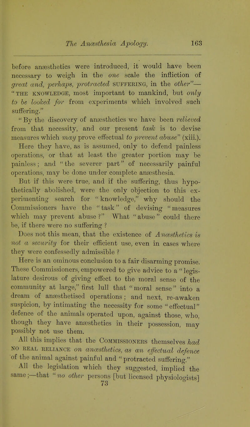 before angestliebics were introduced, it would have been necessary to weigh in the one scale the infliction of great and, perhaps, protracted suffering, in the other— THE KNOWLEDGE, most important to mankind, but only to he looked for from experiments which involved such suflferinor.  By the discovery of anaesthetics we have been relieved from that necessity, and our present task is to devise measures which may prove eflectual to prevent abuse (xiii.). Here they have, as is assumed, only to defend painless operations, or that at least the greater portion may be painless; and  the severer part of necessarily painful operations, may be done under complete anaesthesia. But if this were true, and if the suffering, thus hypo- thetically abolished, were the only objection to this ex- perimenting search for  knowledge, why should the Commissioners have the  task of devising  measures which may prevent abuse? What abuse could there be, if there were no suffering ? Does not this mean, that the existence of Anaesthetics is not a security for their efficient use, even in cases where they were confessedly admissible ? Here is an ominous conclusion to a fair disarming promise. These Commissioners, empowered to give advice to a  legis- lature desirous of giving effect to the moral sense of the community at large, first lull that  moral sense into a dream of anaesthetised operations; and next, re-awaken suspicion, by intimating the necessity for some effectual defence of the animals operated upon, against those, who, though they have anaesthetics in their possession, may possibly not use them. All this implies that the Commissioners themselves had NO REAL RELIANCE on ancesthetics, as an effectual defence of the animal against painful and  protracted suffering. All the legislation which they suggested, implied the same;—that no other persons [but licensed physiologists]